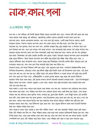 Want more Updates 
Profile : http://tanbircox.blogspot.com
নাক কান ও গো শরীররর এই রেনরি অঞ্চরে রবরভন্ন ধররনর তরাগবযারধ হরে পারর। িাধারণ হাাঁরি-িরদি তররক শুরু করর
গোর কযান্সার িবই ররোরে এই োরেকাো। স্বল্পপররিরর তিইিব তরারগর করোকরি িম্পরকি ধারণা তদোা হে।
কানপাকা তরাগঃ কারনর তরাগগুরোর অনযেম। কান পাকা তরাগ দুই ধররনর। একরি হরে রনরাপদ ধররনর, অনযরি
মারাত্মক ধররনর। রনরাপদ ধররনর কানপাকা তরারগ কান তররক কারনর পদিা রেদ্র রারক। কান রদরো পুাঁন পরড়।
কারনবযরা হো, কান িুেকাো, কারন কম তশানা োো। প্রাররমক অবস্থ্াো রকেু ওষুধ বযবহার করর ও উপরদশ তমরন িরে
তরাগ রনরামো করা োো। েরব এরে কারনর পদিা তনাড়া োরগনা। েরব অপাররশন করর কারনর পদিা তনাড়া োগারনা োো।
মারাত্মক ধররনর কানপাকা তরারগ কান রদরো িবিমরোই একিু করর করষর মে ঝরর। কারনর এই কষ পাঁিা দুগিন্ধেুি
হরো রারক। রবরশষজ্ঞরা এই দুগিন্ধ তররকই তরাগরির ধরন বুঝরে পাররন। মারাত্মক ধররনর কানপাকা তরারগ অপাররশনই
হরে প্রকষ ে রিরকৎিা। উভো ধররনর কানপাকা তরাগ নরিে হরো কারনর পুাঁন মরিষ্ক পেিন্ত তপৌঁরে তেরে পারর। এ
ধররনর নরিেোো কারন অপাররশন োরগ। অরনক তক্ষরত্র তরাগ রনরামরোর পাশাপারশ তরাগীর নীবন বাাঁিারনার ননয এই
অপাররশন কররে হো। কান পাকা তরাগ রনরো কখরনাই তহো ত ো করা উরিে নো।
মধযকরণি প্রদাহঃ এই িমিযা রশশুরদর তবরশ হরো রারক। েরব বড়রদরও হরো রারক। িাধারণে উর্ধ্িশ্বািনােীর প্রদাহ,
িনরিরের ইনর কশন, এরডনরোড নামক গুে েরিকা গ্ররির বষরি ইেযারদ তররক এই ইনর কশন হরো রারক। এই তরারগ
কারন তবশ বযরা হো, কান বন্ধ মরন হো। িরিক িমরো এই তরারগর রিরকৎিা না কররে কারনর পদিা ু রিা হরো তরাগরি
কান পাকা তরারগ রূপ রনরে পারর। এরন্টবারোারিক ও নারকর ড্রপিহ অনযানয ওষুধ হরে এই তরারগর রিরকৎিা।
মধযকরণি পারনর মরো েরে নমাঃ এই তরারগর কারণও উপিগি অরনকিা মধযকরণি প্রদারহর মেই । েরব উপিগিিমূরহর
েীব্রো অরনক কম রারক। িাধারণ ওষুরধই এ তরাগ িারর। অরনক িমো তোট্ট অপাররশন করর মধযকরণি নরম রাকা
পারন তবর করর রদরে হো।
কারন াঙ্গাি ও কারন ক্ষেঃ কারনর মরধয অরনক িমো াঙ্গাি এবং ক্ষে হো। িাধারণে কান তখাাঁিারনার ননয কারনর
মরধয াঙ্গাি হরো রারক। কান পররষ্কার করা রকংবা কান তখাাঁিারনা অরনক িমো একই রবষো হরো দাাঁড়াো। এিব কারন
বযবহার করা হো কিনবাড তররক মুররগর পােক, কেরমর মুখ, িুরের রিপ ইেযারদ। এিব রকেুই কারনর এই তরাগরির
ননয দাোী। কারন াঙ্গাি হরে কান মূেে িুেকাো। িারর ইনর কশন তবরড় প্রদাহ হরে বযরা হো, কষ ঝরর ও কান বন্ধ
হরো রারক। অরনক িমো কারনর রভেরর ক্ষে হরো াঙ্গারির িারর কারনর বাইররর পররিরে ক্ষে িষরি হরে বযরা
মারাত্মক আকার ধারন করর। েরব রিরকৎিাো পুররা তিরর োো। েরব ওষুরধর রিরকৎিা শুরুর আরগ ইএনরি রবরশষজ্ঞ
রদরো কান পররষ্কার করররো রনরে হরব।
কারন ওোাক্স বা তখােঃ কারন ওোাক্স বা তখাে অরে পরররিে িমিযা। এই তখাে অরনরকই পররষ্কার করার তিিা কররন।
রনরন এরি পররষ্কার করা রিক নে। রনরন পররষ্কার কররে তগরে নরম রাকা তখারের তবরশরভাগই রভেরর িরে োো। রে
রবপরি আররা বারড়। কারন তখাে আিরক তগরে কারন বযরা হো, কারন কম তশানা োো কান বন্ধ রাকার কাররণ। ইএনরি
তস্পশারেি কান তদরখ এরি পররষ্কার করর রদরে পাররন। োরব পররষ্কার করা িম্ভব না হরে তখাে গোরনার ওষুধ
 