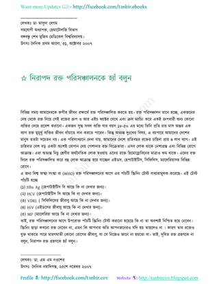 Want more Updates 
Profile : http://tanbircox.blogspot.com
____________________________
তেখকঃ ডা· মািুদা তবগম
িহরোগী অধযাপক, তহমারিােরন রবভাগ
বঙ্গবন্ধু তশখ মুরনব তমরডরকে রবশ্বরবদযােো।
উৎিঃ মদরনক প্ররম আরো, ৩১, অরক্টাবর ২০০৭
রবরভন্ন িমো আমারদররক রুগীর নীবন রক্ষাররি রি পররিঞ্চারেে কররে হো। রি পররিঞ্চােন মারন হরে, একনরনর
তদহ তররক রি রনরো তিই ররির গ্রুপ ও আর এইি যাক্টর তদরখ এবং িি মযারিং করর একই গ্রুপধারী অনয তকারনা
বযরির তদরহ প্ররবশ করারনা। একনন িুস্খ িবে বযরি োর বোি ১৮-৫০ এর মরধয রেরন প্ররে িার মাি অন্তর এক
বযাগ রি মুমূষুি বযরির নীবন বাাঁিারে দান কররে পাররন। রকন্তু অেযন্ত দুঃরখর রবষো, এ বযাপারর আমারদর তদরশর
মানুষ েেিা িরিেন নো। এক পররিংখযারন তদখা োো, আমারদর তদরশ প্ররেবের ররির িারহদা প্রাো ৪ োখ বযাগ। এই
িারহদার তবশ বড় একিা অংশই তোগান তদো তপশাদার রি রবরিোরা। এিব তোক রারক তনশাগ্রি এবং রবরভন্ন তরারগ
আিান্ত। এরা অেযন্ত রনিু তিণীর অরিননরেক তোক হওোাো এরদর ররি রহরমারগ্লারবরনর মাত্রাও কম রারক। এরদর রি
রদরে রি পররিঞ্চারেে করর বহু তোক আিান্ত হরো োরেন এইডি, তহপািাইরিি, রির রেি, মযারেররোািহ রবরভন্ন
তরারগ।
এ ননয রবশ্ব স্বাস্খয িংস্খা বা )WHO) রি পররিঞ্চােরনর আরগ এর পাাঁিরি রস্ক্ররনং তিি বাধযোমূেক করররে। এই তিি
পাাঁিরি হরে
(১( Hhs Ag (তহপািাইরিি রব আরে রক না তদখার ননয(।
(২( HCV (তহপািাইরিি রি আরে রক না তদখার ননয(।
(৩( VDRL ( রির রেরির নীবাণু আরে রক না তদখার ননয(।
(৪( HIV (এইডরির নীবাণু আরে রক না তদখার ননয(।
(৫( MP (মযারেররোা আরে রক না তদখার ননয(।
োই, রি পররিঞ্চােরনর আরগ উপররাি পাাঁিরি রস্ক্ররনং তিি করারনা হরোরে রক না ো অবশযই রনরিে হরো তনরবন।
রস্ক্ররনং োড়া কখরনা রি তনরবন না, এমন রক আপনার অরে আপননরনরও েরদ হো োহরেও না । কারণ োর ররিও
েুি রাকরে পারর মারণ ােী তকারনা তরারগর নীবাণু, ো তি রনরনও নারন না হোরো বা। োই, দূরষে রি গ্রহণরক না
বেুন, রনরাপদ রি গ্রহণরক হযাাঁ বেুন।
____________________
তেখকঃ ডা. এম এম নওরশর
উৎিঃ মদরনক নোারদগন্ত, ২৫তশ নরভম্বর ২০০৭
 