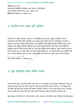 Want more Updates 
Profile : http://tanbircox.blogspot.com
তেখকঃ এিএন শম্পা,
কনিােরিন্ট রনউরিশরনি, অরেররি ওনন কমারনা ও পুরি রবরশষজ্ঞ
তিম্বারঃ শমররো হািপাোে রেঃ, ৮৯/১, পািপর, ঢাকা।
উৎিঃ মদরনক ইরি াক, ১১ নরভম্বর ২০০৭
মানরিক িাপ বা তস্ট্রি অরেমাত্রাো বাড়রে এবং ো দী িস্থ্াোী হরে হািি এযািাক, তস্ট্রাক, ডাোারবরিি, রিিাপ,
তকারেিারে বষরি ইেযারদ রবরভন্ন তমিাবরেক তরারগ আিান্ত হওোার ঝু াঁরকও বষরি পাো। রবজ্ঞানীরদর মরে তস্ট্রি বা
মানরিক িারপর কাররণ মরিরষ্কর হাইরপারযাোমাি অংশ রপিু ইিারী নারমর অন্তঃক্ষরা গ্ররিরক উজ্জীরবে করর, ো দ্রুে
অযারড্রনাে নামক গ্ররিরক অরেমাত্রাো করিিরিাে নারমর তস্ট্রি হররমারনর রনঃিররণ উেীপ্ত করর। ররি করিিরিারের
মাত্রাবষরির কাররণ রবপাকীো কােিিম রবরিে হো- তকউ তকউ অরেররি আহারর অভযি হো। তস্ট্রি তমাকারবোো ধূমপান,
মদযপারন আিি হো এবং িরিো নীবন-োপন তররক রনরনরক গুরিরো তনো। এিব কাররণ স্থ্ূেো বারড় তমদভু াঁরড়র িষরি
হো, ো পররণারম ঝু াঁরকপূণি তরারগর নে তদো। স্বাস্থ্য রবজ্ঞানীরা োই মানরিক িাপ তস্ট্রি এড়ারে উপরদশ রদরোরেন।
____________________✬
উৎিঃ মদরনক নোারদগন্ত, ০২ রডরিম্বর ২০০৭
তবরশ তবরশ িরবি তখরেন, শাকিবরন তমারিই পেন্দ কররন না, আর াি ু ড তখরো তবড়ারেন। রিরকৎিরকর কারে এরি
বেরেন-হািি অযািাক তররক মুি রাকার ওষুধ রদন। রকন্তু োরে হািি অযািাক এড়ারে পাররবন না। হািি অিুস্থ্ হরবই।
োই হািিরক িুস্থ্ রাখার ননয িবরিরো তবরশ প্ররোানন খাদযাভযাি পররবেিন ও খাদয িম্পরকি িরিেন হওোা। রকেু রকেু
খাবার ো হারিির তরাগ হওোার ঝু াঁরক তেমন বাড়াো তেমরন রকেু খাবার হারিির ননয উপকারী, দরকাররও বরি।
প্রিুর েমূে ও শাকিবরন খান। হািি িুস্থ্ রাকরব। কারণ, েমূে ও শাকিবরনরে প্রিুর পিারশোাম রাকাো উচ্চরিিাপ
 