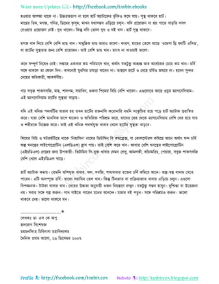 Want more Updates 
Profile : http://tanbircox.blogspot.com
হওোার আশঙ্কা রারক না। উচ্চরিিাপ না হরে হািি অযািারকর ঝু াঁরকও করম োো। িুস্থ্ রাকরব হািি।
মারের রডম, মগন, পরনর, রডরমর কু িুম, মাখন েরািম্ভব এরড়রো িেুন। েরদ প্ররোানন না হো পারে বাড়রে েবণ
তনওোার প্ররোানন তনই। দুধ খারবন। রকন্তু নরন তোো দুধ ও দই খান। হািি িুস্থ্ রাকরব।
মগন বাদ রদরো তবরশ তবরশ মাে খান। িামুরদ্রক মাে আরও ভারো। কারণ, মারের তেরে আরে ‘ওরমগা রি যারি এরিড’,
ো হারিির িুস্থ্োর ননয তবরশ প্ররোানন। োই তবরশ মাে খান। মাংি না খাওোাই ভারো।
েরব িম্পূণি রনরষধ তনই। িপ্তারহ একবার কম পররমারণ খান, অরিাৎ েেিু কু অভযি োর অরধিরকর তিরো কম খান। িরবি
িরঙ্গ রাকরে ো ত রে রদন। কখরনাই মুররগর িামড়া খারবন না। োহরে হারিি ও তদরহ িরবিও নমরব না। হরবন িুন্দর
তদরহর অরধকারী, আকষিণীো।
গাি িবুন শাকিবরন, মাে, শােগম, িোারবন, শুকনা রশরমর রবরি তবরশ খারবন। এগুরোরে আরে প্রিুর মযাগরনরিোাম।
এই মযাগরনরিোাম হারিির িুস্থ্ো বাড়াো।
েরদ এই খরনন পদারিরির অভাব হো েখন হারিির রিনারে কররানারর ধমরন িংকু রিে হরো পরড় হািি অযািাক ত্বরারিে
করর। োরা তবরশ মানরিক িারপ রারকন ও অরেররি পররিম করর, োরদর তদহ তররক মযাগরনরিোাম তবরশ তবর হরো োো
ও শরীররক রনরিন করর। োই এই খরনন পদারিেুি খাবার তখরে হারিির িুস্থ্ো বাড়রব।
রশরমর রবরি ও মিরশুাঁরিরে রারক ‘রনোারিন’ নারমর রভিারমন রব কমরপ্লক্স, ো তকােরিরে করমরো আরন অরিাৎ মন্দ িরবি
অল্প নরত্বর োইরপারপ্রারিন )এেরডএে( হ্রাি পাো। োই তবরশ করর খান। আবার তবরশ নরত্বর োইরপারপ্রারিন
)এইিরডএে( তদরহর ননয উপকারী। রভিারমন রি-েুি খাবার তেমন তেবু, আমেকী, কাাঁিামররি, তপোারা, িবুন শাকিবরন
তবরশ তখরে এইিরডএে বারড়।
হািি অযািাক কমাো। তেমরন আাঁশেুি খাবার, ে, িবরন, শিযখাবার ররির িরবি করমরো আরন। অল্প-স্বল্প বাদাম তখরে
পাররন। এরি অিম্পষি িরবি। ভারো িোারবন তেে খান। রকন্তু রিননাে বা প্ররিোানাে খাবার এরড়রো িেুন। এগুরো
রবপজ্জনক। িািকা খাবার খান। তদরহর উচ্চো অনুোোী ওনন রনোেরণ রাখুন। েেিু কু িম্ভব হািুন। দুরিন্তা বা উরিননা
নো। িবার িরঙ্গ গল্প করুন। গান গাইরে পাররন মরনর আনরন্দ। মনার বই পড়ু ন। িরঙ্গ পররিমও করুন। ভারো
রাকরব তদহ। ভারো রাকরব মন।
____________________✬
তেখকঃ ডা· এি তক অপু
হৃদররাগ রবরশষজ্ঞ
মোমনরিংহ রিরকৎিা মহারবদযােো
মদরনক প্ররম আরো, ২৬ রডরিম্বর ২০০৭
 