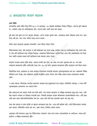 Want more Updates 
Profile : http://tanbircox.blogspot.com
তকি িারড
অস্বাভারবক তমািা শরীর রনরো রেরন ৪০-এ পা তররখরেন। ২১ বেররই বরিরেরেন রবরোর রপাঁরড়রে। োরপর দুই িন্তারনর
মা। একিানা তখরো োন জ্নরনোেরণর বরড়। োরপর হিাৎ তমািা হরে শুরু কররন।
দুই বের ধরর বুরক িাপ িাপ অনুভব কররেন। তগাপন কররন বুরকর বযরা। মারঝমরধয বযরার েীব্রোো ত রম োন। শ্বাি
রনরে কি হো। োর পরও স্বামীর কারে তগাপন রারখন।
করদন আরগ হৃদররারগ হরোরেন শেযাশাোী। এখন নীররব কাাঁরদন রেরন।
রিরকৎিকরদর মরে, োাঁর হৃদররাগ বা হািি অযািারকর বড় কারণ হরে একিানা তদড় েুগ জ্নরনোেরণর বরড় তিবন করা,
ো োাঁর হািি অযািারকর মাত্রা বারড়রো রদরোরে। িমোমরো রিরকৎিরকর পরামশি রনরো এিব বরড় তক্ষত্ররবরশরষ বাদ রদরো
অনয পিরে বযবহার কররে হািি অযািারকর মাত্রা কমারনা তেরে পারে।
হৃদররাগ হওোার অরনক ঝু াঁরক আরে। বোরির করাই ধরা োক। ৪০ বের পার হরে পুরুরষর আর ৫০ পার হরে
তমরোরদর হৃদররারগর ঝু াঁরক এমরনরেই তবরড় োো। ৫০-এর আরগ পুরুরষর হৃদররারগর ঝু াঁরক তমরোরদর প্রাো রদ্বগুণ রারক।
রবজ্ঞানীরদর মরে, তমরোরদর তি িমো হররমান রনঃিররণর কাররণই হৃদররাগ েুেনামূেকভারব কম হো। আনকাে রবরভন্ন
িমীক্ষাো তদখা োরে, োরা তোিরবো তররকই অপুরিরে তভারগ; রকংবা োরা দররদ্র োরদর মরধযও হৃদররারগর আশঙ্কা
তবরশ।
এ রকম অরনক পররবাররর িদরিযর হৃদররারগ আিান্ত হরো মষেুযবররণর হার বাড়রে। রবজ্ঞানীরা বরেরেন, এ ননয দাোী
তিারমানরমর তভেরকার এক ধররনর রনন।
উচ্চ রিিারপর করা আমরা িবাই কম-রবরশ নারন। োর কাররণ হৃদররারগ বা মরিরষ্ক রিক্ষররণ মষেুয হরে পারর। োই
উচ্চ রিিাপ রাকরে ো রনোেরণ রাখরেই হরব। রনিোই শুরনরেন ররির ক্ষরেকারক তকারেরিররের করা। এরি ররি
তবরশ হরে োরক হাইপাররেরপরডরমোা বো হো। ররি তবরশ িরবি হরে রিনারে িমশ বন্ধ হরো োো।
রে রি িোিে না হরে হারিির তি স্থ্ারনর তকাষগুরো মরর োো। এরে হািি অযািাক রি। োই রিরকৎিরকরা বারবার
বরে রারকন, িরবিনােীো খাবার কম খান, ওনন কমান, রনোরমে বযাোাম করুন।
প্ররোানরন িরবি কমারনার ওষুধ খান রিরকৎিরকর পরামরশি। করম োরব খারাপ তকারেরিরে বা এেরডএে। কমরব হািি
অযািাক ও মরিরষ্ক রিক্ষররণর ঝু াঁরক।
 