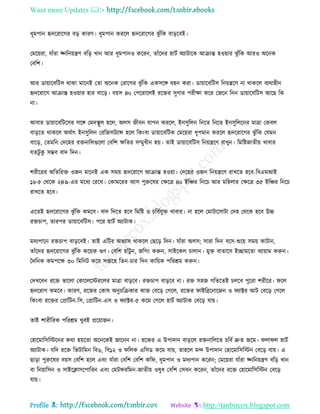 Want more Updates 
Profile : http://tanbircox.blogspot.com
ধূমপান হৃদররারগর বড় কারণ। ধূমপান কররে হৃদররারগর ঝু াঁরক বাড়রবই।
তমরোরা, োাঁরা জ্নরনোেণ বরড় খান আর ধূমপানও কররন, োাঁরদর হািি অযািারক আিান্ত হওোার ঝু াঁরক আরও অরনক
তবরশ।
আর ডাোারবরিি রাকা মারনই তো অরনক তরারগর ঝু াঁরক একিরঙ্গ বহন করা। ডাোারবরিি রনোেরণ না রাকরে বযরাহীন
হৃদররারগ আিান্ত হওোার হার বারড়। বোি ৪০ তপররারেই ররির িুগার পরীক্ষা করর তনরন রনন ডাোারবরিি আরে রক
না।
আবার ডাোারবরিরির িরঙ্গ তমদস্থ্ূে হরে, অেি নীবন োপন কররে, ইনিুরেন রনরে রনরে ইনিুরেরনর মাত্রা তকবে
বাড়রে রাকরে অরিাৎ ইনিুরেন তররনিিযান্স হরে রকংবা ডাোারবরিক তমরোরা ধূপমান কররে হৃদররারগর ঝু াঁরক তেমন
বারড়, তেমরন তদরহর রিনারেগুরো তবরশ ক্ষরের িম্মুখীন হো। োই ডাোারবরিি রনোেরণ রাখুন। রমরিনােীো খাবার
েেিু কু িম্ভব বাদ রদন।
শরীররর অরেররি ওনন মারনই এক িমো হৃদররারগ আিান্ত হওোা। তদরহর ওনন রনোেরণ রাখরে হরব-রবএমআই
১৮·৫ তররক ২৪·৯-এর মরধয তররখ। তকামররর বযাি পুরুরষর তক্ষরত্র ৪০ ইরঞ্চর রনরি আর মরহোর তক্ষরত্র ৩৫ ইরঞ্চর রনরি
রাখরে হরব।
এরেই হৃদররারগর ঝু াঁরক কমরব। বাদ রদরে হরব রমরি ও িরবিেুি খাবার। না হরে তমািারিািা তদহ তররক হরব উচ্চ
রিিাপ, োরপর ডাোারবরিি। পরর হািি অযািাক।
মদযপারন রিিাপ বাড়রবই। োই এরির অভযাি রাকরে তেরড় রদন। োাঁরা অেি; িারা রদন বরি-শুরো িমো কািান,
োাঁরদর হৃদররারগর ঝু াঁরক করোক গুণ। তবরশ হাাঁিু ন, নরগং করুন, িাইরকে িাোন। মুি বাোরি ইোমরো বযাোাম করুন।
মদরনক কমপরক্ষ ৩০ রমরনি করর িপ্তারহ রেন-িার রদন কারোক পররিম করুন।
তদখরবন ররি ভারো তকারেরিররের মাত্রা বাড়রব। রিিাপ বাড়রব না। রি িহন গরেরেই িেরব পুররা শরীরর। রে
হৃদররাগ কমরব। কারণ, ররির তকাষ অনুিরিকার কান তবরড় তগরে, ররির াইরব্ররনারনন ও যাক্টর আি তবরড় তগরে
রকংবা ররির তপ্রারিন-রি, তপ্রারিন-এি ও যাক্টর-৫ করম তগরে হািি অযািাক তবরড় োো।
োই শারীররক পররিম খুবই প্ররোানন।
তহারমারিরিরনর করা হোরো অরনরকই নারনন না। ররির এ উপাদান বাড়রে রিনারেরে িরবি দ্রুে নরম। ো ে হািি
অযািাক। েরদ ররি রভিারমন রব৬, রব১২ ও রেক এরিড করম োো, োহরে মন্দ উপাদান তহারমারিরিন তবরড় োো। এ
োড়া পুরুরষর বোি তবরশ হরে এবং োাঁরা তবরশ তবরশ কর , ধূমপান ও মদযপান কররন; তমরোরা োাঁরা জ্নরনোেণ বরড় খান
বা রনোারিন ও িাইরিািরপাররন এবং তমি ররমন-নােীো ওষুধ তবরশ তিবন কররন, োাঁরদর ররি তহারমারিরিন তবরড়
োো।
 