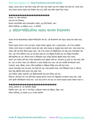 Want more Updates 
Profile : http://tanbircox.blogspot.com
ররোরে। োরেও কান না হরে রকংবা অবস্থ্া তবরশ খারাপ হরে অজ্ঞান করর কান পররষ্কার করর রদরে হো। োরদর কারন
তখাে হওোার প্রবনো ররোরে োরা রনোরমে কারন ৪/৫ ত াাঁিা করর অরেভ অরোে রদরে পাররন।
�����������������������
তেখকঃ ডা. িনে আশ াক
নাক-কান-গো রবরশষজ্ঞ,
ইনিা ডাোাগনরিক অযান্ড কনিােরিশন তিন্টার, ১২৯ রনউ ইস্কািন, ঢাকা।
মদরনক নোারদগন্ত, ২১ অরক্টাবর ২০০৭ এ প্রকারশে
নারকর াংগাে ইনর কশনরক রাইরনাস্পরররডওরিি বো হো। এই ইনর কশন নাক োড়াও তদরহর অনয অরঙ্গও হরে
পারর।
রকভারব েড়াোঃ াংগাে তস্পার গরু-োগে, ত াড়ার মেদ্বারা পুকু ররর পারন ও বাোরি েড়াো। এই তস্পার িংিরমে
পারনরে তগািে কররে বা িংিরমে বাোরি শ্বাি গ্রহণ করার মাধযরম ো মানুরষর তদরহ প্ররবশ করর। নারক তকারনা ক্ষে
রাকরে তিই ক্ষে রদরো নীবাণু েড়ারে রারক। এই তস্পার নারকর িাব রমউরকািারে বংশ বষরি করর তস্পারানরনোা গিন
করর। এই তস্পার নারমিনাে তপার-এর মধয রদরো তভরে োো এবং রিিুযরে রনঃিররে হো এবং রিিুযরে ররএকরিভ
হাইপারপ্লারিোা হো এবং পরেরপর মরো বা রিউমাররর মরো তদখরে অরনকিা স্ট্ররবরর রের মরো তদখাো।
কারদর এবং তকারাো তবরশ হোঃ নারকর েত্রাকনরনে তরাগ পুরুরষর তবরশ হো। িাধারণে ১১ তররক ৪০ বের বোরি তবরশ
হো। েরব তে তকারনা বোরি এবং মরহোরাও এ তরারগ আিান্ত হরে পারর। এই তরাগ ভারেীো উপমহারদরশ তেমন
বাংোরদশ, ভারে, শ্রীেঙ্কা, তনপাে, দরক্ষণ আরমররকা ও আরেকার রবরভন্ন তদরশ তবরশ হরো রারক।
তরারগর েক্ষণিমূহঃ নাক বন্ধ হওোা, নাক রদরো রি পড়া, নারক িুেকারন হওোা, নারক রিউমাররর মরো বা পরেরপর
মরো রকেু )স্ট্ররবরর রের মরো( তদখা তেরে পারর।
তরাগ রনণিরোর পিরেঃ বারোাপরি এবং রহরিাপযারেরন করর তরাগ রনরিে করা োো।
রিরকৎিাঃ পরেপরোড মাি এবং আশপারশর আিান্ত নাোগাো িম্পূণি এবং রবিষেভারব অপাররশন কররে হরব। তকরি
ত ো স্থ্ানরি কিারাইরনশন কররে হরব। এরে করর রিপাে কম হরব এবং আবার আিান্ত হওোার িম্ভাবনা রারক না।
���������������������������
তেখকঃ প্রর ির ডা. এম আেমগীর তিৌধুরী
রবভাগীো প্রধান, নাক, কান ও গো রবভাগ, তমরডরকে করেন র উইরমন, উিরা, ঢাকা।
মদরনক নোারদগন্ত, ১১ নরভম্বর ২০০৭ িংখযাো প্রকারশে
 