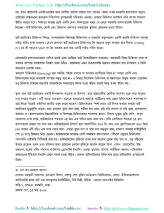 Want more Updates 
Profile : http://tanbircox.blogspot.com
নো, েখন কররানারর এনরনওগ্রারমর ননয তরাগীরা তদরশর বাইরর িরে তেরেন। অরি এখন িরকারর হািপাোে োড়াও
প্রাইরভি তিক্টরগুরো হৃদররাগ রিরকৎিাো েুগান্তকারী পররবেিন এরনরে। তদরশর রিরকৎিা বযবস্হহার প্ররে আস্হহা শেভাগ
উন্নীে কররে হরব। রিঙ্গাপুর অেযন্ত তোি একরি তদশ। রিঙ্গাপুররর মানুষ তি তদরশ িরকারর হািপাোরেই রিরকৎিা
রনরেন। োই রিরকৎিক, তরাগী এবং রিরকৎিা বযবস্হহাো িরকাররর ভু রমকা তনারদার হওোা উরিে।
হািি অযািারকর রিরকৎিা রবষরো, বাংোরদরশর রবরশষজ্ঞ রিরকৎিক ও িরকারর েত্ত্বাবধারন, একরি নরুরর রিরকৎিা বযবস্হহা
গাইড োইন রাকা দরকার। তেমন নাপারন হািি-অযািারকর রিরকৎিাো রক ধররনর ওষুধ বযবহার হরব রকংবা Primary
PCI তে কী ধররনর Stent বা ররং বযবহার হরব োর একরি গাইড োইন আরে।
তবিরকারর হািপাোেগুরো তবরশর ভাগই ঢাকা তকরন্দ্রক োই রবরকন্দ্রীকরণ প্ররোানন। আররকরি রবষো রিরকৎিা তিবা বা
খররির বযাপারর িরকাররর রনোেণ রাকা উরিে। প্ররোানরন এমন তিকরনােরন উদ্ভাবন প্ররোানন োর উপকরণ ও মেরর
আমারদর তদরশই িম্ভব।
হৃদররাগ রিরকৎিার )Stenting) বযো িহনীো পেিারো রাখরে বা িাধারণ তরাগীরদর রদরে না পাররে তরাগী এবং
রিরকৎিরকর মরধয কখরনাই আস্হহার বন্ধু ত্ব হরব না। এ রবষরো রবরশষজ্ঞ রিরকৎিক বা িরকাররর রবিষে ভাবনা প্ররোানন।
শুধু রিরকৎিা রবষোক েেপারে আমদারনরে িরকাররর উদার হওোা উরিে বরেই ক্ষান্ত হওোা উরিে নো।
বুরক বযরা হািি অযািারকর একরি রবপজ্জনক িংরকে বা উপিগি। েরব ডাোারবরিক তরাগীরা িবিমো বুরক বযরা অনুভব
নাও কররে পাররন। এরি আররা মারাত্মক। অরনরক হৃদররারগর বযরারক গযারেরকর বযরা তভরব রিরকৎিরকর শরণাপণ্ন না
হরো রনরন রনরনই এন্টারিড নােীো ওধুষ তখরে রারকন। রিরকৎিরকর স্পশি তপরে এই রবেম্ব কখরনা কখরনা হািি
অযািারকর মষেুযঝু াঁরক বাড়াো। মরন রাখরবন বুরক বযরা হরে, শরীরর াম হরে, বরম বরম োগরে বা বরম হরে, কােরক্ষপণ
কররবন না। হািপাোরের ইমারনিরিরে বা রবরশষজ্ঞ রিরকৎিরকর শরণাপণ্ন হরবন। রবেরম্ব মষেুযর ঝু রক তবরশ। কারণ
গরবষণার তদখা তগরে, হািিঅযািারক শেকরা ২৫ নন এক ণ্টার মরধয মারা োো। বারক তরাগীরদর শেকরা ১৫ নন
হািপাোরে তনোার পর মারা োো। হািিঅযািারকর উপিগি হরে অযািরপররন ৩০০ রম. গ্রাম এবং তিারপরডারগ্রে ৩০০ রমগ্রা
)৭৫ গ্রারমর ৪রি বরড়( এক িরঙ্গ তখরে হরব। এোড়া বুরক িাপ বা ভার ভার অনুভু ে হরে, রিিাপ রাকরে নাইরিারমন্ট
তে )২ িাপ( রনহ্বার রনরি তদরবন। হািিঅযািারক আিান্ত তরাগী িমোমে হািপাোরে তপৌঁেরে ওষুরধর রিরকৎিার
পাশাপারশ প্রাইমারর রপরিআই করা হো। হািিঅযািারকর ঝু াঁরকরক এখন আর বোরির তেরম বাাঁধা োো না। েবু িরল্লরশর
উপরর প্ররেযক পুরুষ এবং মরহোর নানা প্ররোানন তকারনা ঝু াঁরকরে আপরন আরেন রকনা। তেমন- ডাোারবরিি, উচ্চ
রিিাপ, ররির িরবির পররমাণ বা রেরপড তপ্রা াইে ইেযারদ। এোড়া ধুমপান, োমাক, শারীররক স্হহুেো, পাররবাররক
হৃদররারগর ইরেহাি ইেযারদ তনরন িেকি হওোা উরিে। তকননা হািিঅযািারকর রিরকৎিার তিরো হািিঅযািাক প্ররেররাধই
উিম।
____________________
ডা. এি এম তমাি া নামান
তেখকঃ িহকারী অধযাপক, হৃদররাগ রবভাগ, বঙ্গবন্ধু তশখ মুরনব তমরডরকে রবশ্বরবদযােো, ত রো -ইন্টাররভনশনাে
কারডিওেরন মযাক্স হািি এন্ড ভািকু োর ইনরিরিউড, রনউ রদল্লী, ইরন্ডোা। তিম্বারঃ েযাবএইড রেরমরিড
বারড়-১, তরাড-৪, ধানমরন্ড, ঢাকা।
আমার তদশ, ১৫ মািি ২০০৮
 