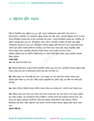 Want more Updates 
Profile : http://tanbircox.blogspot.com
রিরকৎিা রবজ্ঞানীরদর মরে তস্ট্রারকর )Stroke) ঝু াঁরক এড়ারে স্বাস্থ্যিরিেনো খুবই নরুরী। উচ্চ রিিাপ বা
হাইপাররিনশন, ডাোারবরিি এবং তমদবহুেো তস্ট্রারক আিান্ত হবার ঝু াঁরক বাড়াো। অরনরকই তস্ট্রারকর উপিগি না নানার
কাররণ রমরনরস্ট্রারক আিান্ত হবার বযাপারর এরকবাররই অজ্ঞ রারকন। একবার রমরনরস্ট্রারক আিান্ত হরে পরবেিীরে পূণি
তস্ট্রারক আিারন্তর ঝু াঁরক তবরড় োো। রমরনরস্ট্রারকর তবোো ধমনী বা রিনােীরে িামরোক রি নমাি তবাঁরধ মরিরষ্ক
িামরোকভারব রিপ্রবাহ বন্ধ করর তদো। রমরনরস্ট্রারক িাধারণে মরিরষ্কর স্থ্াোী ক্ষরে হো না েরব এরক্ষরত্র রিরকৎিরকর
পরামশি গ্রহণ নরুরী। রবরশষজ্ঞ রিরকৎিক েরারিভারব তরাগ রনণিো কররে পাররন তেমন ারড়র কযাররারিড ধমনীর
গরেপর শুরকরো োওোা (কযাররারিড তিরনারিি( ইেযারদ রবষরো আগাম িেকিো বরে রদরে পাররন।
বারল্টমার তমররেযান্ড স্কু ে অব তমরডরিন রবশ্বরবদযােরোর ড• পারমো রপকী তস্ট্রারকর ঝু াঁরক এড়ারে করোকরি পরামরশির
উরল্লখ করররেন।
এগুরো হরেঃ
এক• উচ্চ রিিাপরক রনোেণ রাখা।
দুই• রবরশষজ্ঞ রিরকৎিরকর পরামরশি রনোরমে অযািরপররন নােীো ওষুধ তিবন করা। অযািরপররন িযাবরেি তস্ট্রারকর ঝু াঁরক
কমারে িাহােয করর েরব ো রিরকৎিরকর পরামশি োড়া গ্রহণ করা উরিে নো।
রেন• রঙ্গীন েমূে এবং শাক-িবরন গ্রহণ করা। এিব েমূে এবং শাক-িবরন রদরন কমপরক্ষ পাাঁিবার তখরে
তস্ট্রারকর ঝু াঁরক শেকরা ৩০ ভাগ করম। রবরভন্ন ধররনর তেবুনােীো ে, ব্রকেী, িবুন এবং রঙ্গীন শাক-িবরন খুবই
উপকারী।
িার• বযাোাম, হাাঁিা-িো ইেযারদর মাধযরম প্ররেরদন তদহরক িরিো এবং কমিবযি রাখা। িরবিাপরর ওনন রনোেরণ রাখা।
পাাঁি• শরীররর তকারনা অংশ অবশ তবাধ কররে, তিারখ ঝাপিা তদখরে হিাৎ করর করা বেরে বা করা বুঝরে অিুরবধা
হরে, হাাঁিরে অিুরবধা, প্রিণ্ড মারাবযরািহ অনযানয শারীররক ও মানরিক উপিগি হরে ডািাররর শরণাপন্ন হওোা। মরন
রাখরে হরব তস্ট্রারক আিারন্তর পরবেিী রেন ন্টার মরধয অবযাহে নরুরী রিরকৎিা খুবই গুরুত্বপূণি। রিরকৎিা
রবজ্ঞানীরদর মরে নীবন পিরে স্বাস্থ্যিম্মে করর তোোর পাশাপারশ িেকিো অবেম্বন তস্ট্রারকর ঝু াঁরক কমারে িাহােয
করর।
ধূমপারন অরস্থ্ ক্ষো
 