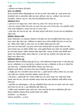 Want more Updates 
Profile : http://tanbircox.blogspot.com
০ তস্ট্রি
০ মরহোরদর নে রনোেরণর বরড় ইেযারদ।
ধূমপান এবং হািিঅযািাক
ধূমপারন কররানারর ধমনীরে মাইরিাইননুরর হো, োর রে রি নমাি পিরে ত্বরারম্বে হো। এোড়া ধূমপারন ররি
তকারেরিরে অরিাৎ তে তকারেরিরে হারিির ননয ভারো-‘এইিরডএে’ করম োো। ‘এইিরডএে’ করম তগরে খারাপ
তকারেরিরে ‘এেরডএে’ তবরড় োো। অরিাৎ ধীরর ধীরর হািিঅযািারকর রদরক ধারবে হো।
হািিঅযািারকর উপিগি
০ বুরক বযরা বা িাপ অনুভূ ে হওোা। কখরনা কখরনা াড়, তিাোাে, রপি বা হারেও বযরা হরে পারর।
০ বুরক বযরা এমনভারব তরাগীরা বণিনা কররন তেন তকারনা বযান্ড বুরকর ওপর িাপ রদরো আরে। েরব ডাোারবরিি তরাগীরা
কখরনা কখরনা হািিঅযািারক এ ধররনর বযরার করা নাও বেরে পাররন।
০ বুরকর বযরার িরঙ্গ প্রিণ্ড াম হরে পারর। এরি অেযন্ত গুরুত্বপূণি একরি উপিগি, োর দ্বারা তবাঝা োো হািিঅযািারকর
প্ররিোা িেরে।
হািিঅযািাক প্ররেররারধ করণীো
হৃদররাগ প্ররেররাধরোগয এবং হৃদররারগর প্ররিোারক িম্পূণি ুরররো তদোা িম্ভব শুধু রনোরেে নীবনোপরনর মাধযরম। তে
তকারনা ধররনর তস্ট্রি এরড়রো িেুন। কমিনীবরনর িব বযিোর মরধযও মানরিক প্রশারন্তর রকেু উপাো তবর করর রনরে
হরব। পরররমে কারোক পররিম বা বযাোাম করুন এবং কম িরবিেুি পুরিকর খাবার গ্রহণ করুন।
ধূমপান েযাগ করা অেযন্ত নরুরর। শুধু ধূমপান েযারগর মাধযরম হৃদররারগর ঝু াঁরক প্রাো অরধিরক নারমরো আনা িম্ভব।
রিিাপ রনোেরণ রাখুন এবং রনোরমে মরনিররং করুন। ররির গ্লুরকান রনোেরণ রাখুন, রবরশষ করর ডাোারবরিি তরাগীরদর
ননয এরি অেযন্ত গুরুত্বপূণি। রনোরমে িনীবভারব হাাঁিার অভযাি করুন। কমপরক্ষ ৪৫ রমরনি প্রেযহ হাাঁিাহাাঁরি করুন।
মদনরন্দন খাদয োরেকাো কযােররর পররমাণ করমরো রদন। এ ননয তবরশ করর শাকিবরন, কাাঁিা েমূে গ্রহণ করুন।
িরবিেুি খাবার পররহার করুন।
হািিঅযািারকর রিরকৎিাো ওষুধ
হািিঅযািারকর রিরকৎিাো নরুররভারব রকেু ওষুধ তদোা হো। তরাগী প্রাররমকভারব রবপদমুি হওোার পর আররা রকেু ওষুধ
তদোা হো। হািিঅযািারকর পর তে ওষুধ তদোা হো ো দুইভারব কান কররঃ ১· হািিঅযািারক তে ক্ষরে হো ো পুরষরো রনরে
ওষুধ িাহােয করর। ২· হািিঅযািাক-পরবেিী নরিেো প্ররেররারধ ওষুধ িাহােয করর।
হািিঅযািাক-পরবেিী নরিেো এবং তরারগর উপিগি কমারে রনম্নরেরখে ওষুধ বযবহার করা হোঃ
০ নাইরিিঃ বুরক বযরা বা অযাননাইনা কমারে িাহােয করর। এ ওষুধরি কররানারর ধমনীরক প্রিাররে করর এবং ররির
প্রবাহ বারড়রো তদো। হৃৎরপরণ্ডর মাংিরপরশরে অরক্সরনন িরবরাহ বষরব্দ করর।
০ রবিা ব্লকারঃ এ ওষুধরি হারিির গরে স্পন্দনরক পরররমে রারখ এবং রিিাপ রনোেণ করর। হারিির রননস্ব কারনর
তবাঝারক িহন করর তদো। োই তেমন অযাননাইনা কমারে িাহােয করর তেমরন হািিঅযািাক-পরবেিী নরিেো কমারে
িাহােয করর।
০ অযািরপররন এবং তিারপরডারগ্লরেঃ এ দুরি ওষুধ এরন্টপ্লারিরেি রহরিরব কান করর এবং রিরক পােো রারখ। রিরক
নমাি বাাঁধরে বাধা তদো বরে এ ওষুধ হািিঅযািারকর ঝু াঁরক করমরো তদো।
০ িারিনঃ ররির তকারেরল্টরে কমারে িাহােয করর। এোড়া আররা রকেু কান করর ো হািিঅযািারকর ঝু াঁরক কমাো।
ভরবষযরে হািিঅযািাক প্ররেররারধ রেরপড তপ্রা াইে রনম্নরূপ রাকা বাঞ্ছণীো-
তকারেরল্টরে < ২০০ রমগ্রা/রডএে
এেরডএে তকারেরল্টরে < ৭০ রডএে
 