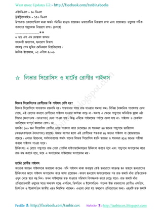 Want more Updates 
Profile : http://tanbircox.blogspot.com
এইিরডএে > ৪০ রডএে
িাইরগ্লরিরাইড < ১৫০ রডএে
উপররাি তকারেরল্টরে মাত্রা অনিন িারিন োড়াও প্ররোানন ডাোারবরিক রনোেরণ রাখা এবং প্ররোানরন ওষুরধর িরিক
বযবহারর গস্নুরকান রনোেরণ রাখা। (িেরব(
________________✬✬
০ ডাঃ এি এম তমাি া নামান
িহকারী অধযাপক, হৃদররাগ রবভাগ
বঙ্গবন্ধু তশখ মুরনব তমরডকযাে রবশ্বরবদযােো।
মদরনক ইরি াক, ০৫ এরপ্রে ২০০৮
রেভার রিররারিরির তরাগীরদর রক পাইেি তবরশ হো?
রেভার রিররারিরি িাধারণে রিবরম হো। পাোখানার িারর রি োওোার িমিযা কম। রবরভন্ন মবজ্ঞারনক গরবষণাো তদখা
তগরে, এই তরারগর কাররণ তরাগীরদর পাইেি হওোার আশঙ্কা বারড় না। অবশয এ তক্ষরত্র পাোুপরর অরেররি ু রে ওিা
রশরার (নবপঃধষ াাধৎরপবং( তদখা পাওোা োো। রকন্তু এরিরক পাইেরির পেিারো ত ো োো না। পাইেি ও তরকিাে
ভযারররিি িম্পূণি আোদা তরাগ। ডা.
হিরকং ১০০ নন রিররারিি তরাগীর ওপর গরবষণা করর তদরখরেন তে শেকরা ৪৪ নরনর পাোুপরর ভযারররিি
)অহড়ৎবপঃধষ িধৎরপবং( ররোরে। মনার বযাপার হরো এই তরাগীরদর শেকরা ৪১ নরনর পাইেি বা তহরমাররোড
ররোরে। এখারন উরে্নখয, িবিিাধাররণর অরিাৎ োরদর রেভার রিররারিি হোরন োরদর ও শেকরা ৪১% নরনর পরীক্ষা
কররে পাইেি পাওোা োরব।
রিরকৎিাঃ এ তরারগ পাোুপরর রি তগরে তপািিাে হাইপাররিনশরনর রিরকৎিা কররে হরব এবং পাোুপরর অপাররশন করর
রি বন্ধ কররে হরব, েরব এ অপাররশন পাইেরির অপাররশন নো।
হারিির তরাগীর পাইেি
অরনরক আরেন পাইেিরক অবরহো কররন। েরদ পাইেি রাকা অবস্থ্াো তকউ হৃদররারগ আিান্ত হন োহরে হৃদররারগর
রিরকৎিার আরগ পাইেি অপাররশন করর আিা প্ররোানন। কারণ হৃদররাগ অপাররশরনর পর রি নমাি বাাঁধা প্ররেররাধক
ওষুধ তখরে হরব বহু রদন। েখন পাইেরির রি োওোার পররমাণ রবপজ্জনক-ভারব তবরড় োরব। রি নমাি বাাঁধা
প্ররেররাধকারী ওষুরধর মরধয অনযেম হরে এিরপ্রন, রডিরপ্রন ও ইরকািরপ্রন। অরনক উচ্চ রিিারপর তরাগীও এিরপ্রন,
রডিরপ্রন ও ইরকািরপ্রন নােীো ওষুধ রনোরমে খারেন। এগুরো তদোা হো হৃদররাগ প্ররেররারধর ননয। ওষুধরি রি নমাি
 