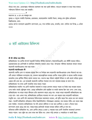 Want more Updates 
Profile : http://tanbircox.blogspot.com
বাাঁধরে বাধা তদো। এমোবস্থ্াো পাইেরির রিক্ষরণ বন্ধ করা খুবই কিকর। অেএব অবরহো না করর িমো রাকরে
পাইেরির রিরকৎিা করর তনোা নরম্নরর।
____________________✬
অধযাপক ডা. এ তক এম নেুে হক
বষহদে ও পাোুপর িানিারর রবরশষজ্ঞ, তিোারমযান, করোররকিাে িানিারর রবভাগ, বঙ্গবন্ধু তশখ মুরনব তমরডকযাে
রবশ্বরবদযােো, ঢাকা।
তিম্বারঃ নাপান বাংোরদশ তেরন্ডরশপ হািপাোে, ৫৫, িাে মিরনদ তরাড, ধানমরন্ড, ঢাকা। মদরনক নোা রদগন্ত, ৬ এরপ্রে
২০০৮
কী কী পরীক্ষা করা উরিে
হািিঅযািারকর পর তরাগীর উপিগি অনুোোী রনোরমে ইরিরন রোআপ, ইরকাকারডিওগ্রার এবং ইরিরি করারনা উরিে।
প্ররোাননরবারধ তক্ট এমরপআই বা রযারেোাম িক্ষযারনং করারনা তেরে পারর। উপররাি পরীক্ষার আরোরক কখরনা কখরনা
কররানারর অযানরনওগ্রামও করা হরো রারক।
কররানারর অযানরনওগ্রাম কী
কররানারর ধমনীর তরাগ বা বস্নরকন হরোরে রকনা ো রনণিরোর ননয কররানারর অযানরনওগ্রামরক তগাল্ড ল্টযান্ডাডি ধরা হো।
এরি তকারনা িারনিকযাে অপাররশন নো, তোকাে অযারনরস্থ্রিোার মাধযরম তরাগীর পারোর কু াঁিরক বা হারের ধমনীর মাধযরম
কযাররিার )িরু প্লারিক রিউব( প্ররবশ করারনা হো। োরপর অল্প পররমাণ করাি রমরডোা বা ডাই প্ররবশ করররো বুরকর
এক্সরর েরব তনোা হো। এর মাধযরমই কররানারর ধমনীরে শেকরা কে ভাগ বস্নরকন হরোরে ো নানা োো।
হািিঅযািারকর পর কখন তরাগী স্বাভারবক কান কররে পাররন
হািিঅযািারকর কেরদন পর তরাগী স্বাভারবক কানকমি বা কারন তোগদান কররে পাররন ো রনভির করর কারনর মারনর
ওপর অরিাৎ কেিা তস্ট্রি ু ে কান। এোড়া হািিঅযািাক তেিা হরোরেে ো কেিা ভোাবহ রেে োর ওপর। তদখা তগরে,
হািিঅযািারকর পর কাররা কাররা নীবরনর প্ররে ভারোবািা আররা তবরড় োো। কাররা কাররা আররকরি হািিঅযািারকর ভো
তপরো বরি। েরব একরা িেয, হািিঅযািারকর তরাগীরদর শেকরা দশ ভাগ এক বেররর মরধয আররকরি অযািারকর
িম্মুখীন হন। েরব তরাগী েরদ ভারোভারব রিরকৎিরকর রোআরপ রারকন, এই ঝু াঁরক বেরর রেন তররক িার ভাগ কমারনা
িম্ভব। পরবেিী হািিঅযািাক প্ররেররারধ িরিক ররহযারবরেরিশন পররকল্কপ্পনা প্ররোানন, োর মাধযরম শরীর এবং মরনর েম্নম্ন
তনোা িল্ফট্টব। িাধারণে হািিঅযািারকর পর েরদ তকারনা নরিেো না হো েরব তরাগীরক ৫ তররক ৭ রদরনর মরধয
হািপাোে তররক তেরড় তদোা হো। আরি আরি তোিখারিা কারনর মাধযরম হািিরক প্রিৌাুে করা হো।
অরধকের নরিে হািিঅযািাক নো, এমন তরাগীর তক্ষরত্র ৪ তররক ৬ িপ্তারহর মরধয তরাগী স্বাভারবক কানকরমি তোগদান
কররে পাররন। েরব তস্ট্রি হো এমন কান করা উরিে নো। তেমন গারড় িাোরনা এ িমোিারে না করাই উিম।
 