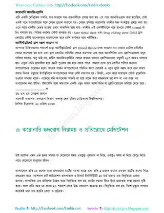 Want more Updates 
Profile : http://tanbircox.blogspot.com
কররানারর অযানরনওপ্লারি
এরি একরি তমরডরকে পব্দরে, োর মাধযরম িরু রিনােীরক প্রশি করা হো। তে পরর অযানরনওগ্রাম করা হরোরেে, তিই
একই পরর কযাররিাররর িরঙ্গ তবেুন প্ররবশ করারনা হো। তবেুন ু রেরো কররানারর ধমনীর িরু অংশিু কু প্রশি করা হো।
এরে করর ধমনীর তভের ররির প্রবাহ স্বাভারবক হরো োো। ধমনীর এই প্রশিৌোরক ধরর রাখরে তিন্ট )stent) বা
ররং বিারনা হো। রবরভন্ন ধররনর তিন্ট বযবহৃে হো। Bare Metal stent এবং Drug eluting stent (DES) ড্রাগ
তকারিড তিন্ট অরপক্ষাকষ ে বযোিারপক্ষ েরব তবরশ কােিকর বরে পরীরক্ষে।
অযারন্টপ্টবারিরেি ড্রাগ বল্পব্দ কররবন না
আপনার রিরকৎিরকর পরামশি োড়া অযারন্টপ্লারিরেি ড্রাগ )Blood thinner)বন্ধ কররবন না। তবোার তমিাে তিরন্টর
তক্ষরত্র কমপরক্ষ েো মাি এবং ড্রাগ তকারিড তিরন্টর তক্ষরত্র কমপরক্ষ এক বের অযািরপররন এবং তিারপরডারগ্রে ওষুধ
িারেরো োরবন। শুধু োই নো, নরিে অযানরনওপ্লারির তক্ষরত্র কখরনা কখরনা তিারপরডারগ্রে ওষুধরি ২/৩ বেরও িাোরে
হো। নেুবা তিি িরম্বারিি হরো ধমনী পুনরাো বন্ধ হরো তেরে পারর। িমিযা তদখা তদো তরাগীর শরীরর অনযানয
অপাররশরনর প্ররোানন হরে। অরনক িানিন অপাররশরনর পাাঁিরদন আরগ তররকই এ ওষুধ দুরিা বল্পব্দ করর তদন কারণ
বস্নাড ররনার ওষুরধর উপরস্থ্রেরে অপাররশরনর িমো তবরশ রিপাে হো। রকন্তৌাু এরে করর মারাত্মক তিন্ট িরম্বারিি
হওোার আশঙ্কা রারক। এরক্ষরত্র েরদ অপাররশন নরুরর না হরো রারক েরব নিযনেম েো মাি বা এক বের পর
অপাররশন করা উরিে। ইমারনিরন্স হরে কমপরক্ষ একরি ওষুধ অরিাৎ অযািরপররন বা তিারপরডারগ্রে িারেরো তেরে হরব।
____________________✬
ডাঃ এি এম তমাি া নামান
িহকারী অধযাপক, িদররাগ রবভাগ, বঙ্গবন্ধু তশখ মুরনব তমরডকযাে রবশ্বরবদযােো।
মদরনক ইরি াক, ১২ এরপ্রে ২০০৮
হািি অযািাক এমন এক হৃদো িমিযা ো তেরকারনা িমো এেিু কু পূবিাভাি না রদরো, একিু ও িমো না রদরো তকরড় রনরে
পারর তেরকারনা মানুরষর নীবন।
বাংোরদরশ প্ররে ১০ নরনর মরধয একনরনর হারিির িমিযা আরে এবং প্ররে ১ হানার নরনর একনন হারিির িমিযা রনরো
নেগ্রহণ করর। নযাশনাে হািি াউরন্ডশন হািপাোে ও ররিািি ইনরিরিউি ১৮ মািি ঢাকাো এক রববষরেরে একরা
নানাো। িাম্প্ররেক এক নরররপর উরল্লখ করর রববষরেরে বো হো, হারিির িমিযা ধীরর ধীরর মারাত্মক স্বাস্থ্য িমিযা িষরি
করর। রে প্ররে বের ১৫ তররক ২০ শোংশ তোক উচ্চ রিিারপ আিান্ত হো। রববষরেরে বো হো, রবরশ্ব মষেুযর িংখযার
অরধিকই মারা োো হারিির তরারগ ও তস্ট্রারক।
 