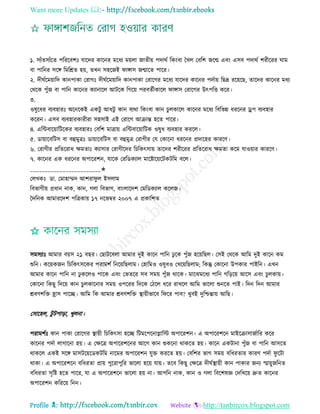 Want more Updates 
Profile : http://tanbircox.blogspot.com
১. িযাঁেিযাঁরে পরররবশঃ োরদর কারনর মরধয মোো নােীো পদারি রকংবা মখে তবরশ নরে এবং এিব পদারি শরীররর াম
বা পারনর িরঙ্গ রমরিে হো, েখন িহরনই াঙ্গাি নোরে পারর।
২. দী িরমোারদ কানপাকা তরাগঃ দী িরমোারদ কানপাকা তরারগর মরধয োরদর কারনর পদিাো রেদ্র ররোরে, োরদর কারনর মধয
তররক পুাঁন বা পারন কারনর কযানারে আিরক রগরো পরবেিীকারে াঙ্গাি তরারগর উৎপরি করর।
৩.
ওষুরধর বযবহারঃ অরনরকই একিু আধিু কান বযরা রকংবা কান িুেকারে কারনর মরধয রবরভন্ন ধররনর ড্রপ বযবহার
কররন। এিব বযবহারকারীরা িহিাই এই তরারগ আিান্ত হরে পারর।
৪. এরন্টবারোারিরকর বযবহারঃ তবরশ মাত্রাো এরন্টবারোারিক ওষুধ বযবহার কররে।
৫. ডাোারবরিি বা বহুমুত্রঃ ডাোারবরিি বা বহুমুত্র তরাগীর তে তকারনা ধররনর প্রদারহর কাররণ।
৬. তরাগীর প্ররেররাধ ক্ষমোঃ কযািার তরাগীরদর রিরকৎিাো োরদর শরীররর প্ররেররাধ ক্ষমো করম োওোার কাররণ।
৭. কারনর এক ধররনর অপাররশন, োরক তররডকযাে মারিারোরিকিরম বরে।
________________________✬
তেখকঃ ডা. তমাহাম্মদ আশরা ু ে ইিোম
রবভাগীো প্রধান নাক, কান, গো রবভাগ, বাংোরদশ তমরডকযাে করেন।
মদরনক আমাররদশ পরত্রকাো ১৭ নরভম্বর ২০০৭ এ প্রকারশে
✩
িমিযাঃ আমার বোি ২১ বের। তোিরবো আমার দুই কারন পারন ঢু রক পুাঁন হরোরেে। তিই তররক আরম দুই কারন কম
শুরন। করোকনন রিরকৎিরকর পরামশি রনরোরেোম। তহারমও ওষুধও তখরোরেোম; রকন্তু তকারনা উপকার পাইরন। এখন
আমার কারন পারন না ঢু করেও পারক এবং তভেরর িব িমো পুাঁন রারক। মারঝমরধয পারন গরড়রো আরি এবং িু েকাো।
তকারনা রকেু রদরো কান িুেকারনার িমো ওপররর রদরক তিরে ধরর রাখরে আরম ভারো শুনরে পাই। রদন রদন আমার
িবণশরি হ্রাি পারে। আরম রক আমার িবণশরি স্থ্াোীভারব র রর পাব? খুবই দুরিন্তাো আরে।
তিারহে, িু িপাড়া, খুেনা।
পরামশিঃ কান পাকা তরারগর স্থ্াোী রিরকৎিা হরে রিমরপরনাপ্লারি অপাররশন। এ অপাররশরন মাইরিািানিারর করর
কারনর পদিা োগারনা হো। এ তক্ষরত্র অপাররশরনর আরগ কান শুকরনা রাকরে হো। কারন একিানা পুাঁন বা পারন আিরে
রাকরে একই িরঙ্গ মািিরোরডকিরম নারমর অপাররশন েুি কররে হো। তবরশর ভাগ িমো বরধরোর কারণ পদিা ু রিা
রাকা। এ অপাররশরন বরধরো প্রাো পুররাপুরর ভারো হরো োো। েরব রকেু তক্ষরত্র দী িস্থ্াোী কান পাকার ননয স্মাোুনরনে
বরধরো িষরি হরে পারর, ো এ অপাররশরন ভারো হো না। আপরন নাক, কান ও গো রবরশষজ্ঞ তদরখরো দ্রুে কারনর
অপাররশন করররো রনন।
 