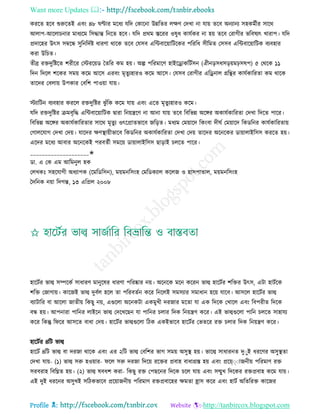 Want more Updates 
Profile : http://tanbircox.blogspot.com
কররে হরব শুরুরেই এবং ৪৮ ণ্টার মরধয েরদ তকারনা উন্নরের েক্ষণ তদখা না োো েরব অনযানয িহকমিীর িারর
আোপ-আরোিনার মাধযরম রিিান্ত রনরে হরব। েরদ প্ররম িররর ওষুধ কােিকর না হো েরব তরাগীর ভরবষযৎ খারাপ। েরদ
প্রদারহর উৎি িম্বরন্ধ িুরনরদিি ধারণা রারক েরব তেিব এরন্টবারোারিরকর পরররধ িীরমে তিিব এরন্টবারোারিক বযবহার
করা উরিে।
েীব্র রিদুরিরে শরীরর তিররোড মেরর কম হো। অল্প পররমারণ হাইরড্রাকরিিিন )ঐীনড়িধিড়োমিিষপ( ৫ তররক ১১
রদন রদরে শরকর িমো করম আরি এরবং মষেুযহারও করম আরি। তেিব তরাগীর এরড্রনাে গ্ররির কােিকাররো কম রারক
োরদর তবোো উপকার তবরশ পাওোা োো।
িযারিন বযবহার কররে রিদুরির ঝু াঁরক করম োো এবং এরে মষেুযহারও করম।
েরদ রিদুরির িমবষরি এরন্টবারোারিক দ্বারা রনোেরণ না আনা োো েরব রবরভন্ন অরঙ্গর অকােিকাররো তদখা রদরে পারর।
রবরভন্ন অরঙ্গর অকােিকাররোর িারর মষেুয ওৎরপ্রােভারব নরড়ে। মধযম তমোারদ রকংবা দী ি তমোারদ রকডরনর কােিকাররোো
তগােরোগ তদখা তদো। োরদর ক্ষণস্থ্াোীভারব রকডরনর অকােিকাররো তদখা তদো োরদর অরনরকর ডাোাোইরিি কররে হো।
এরদর মরধয আবার অরনরকই পরবেিী িমরো ডাোাোইরিি োড়াই িেরে পারর।
____________________✬
ডা. এ তক এম আরমনুে হক
তেখকঃ িহরোগী অধযাপক )রমরডরিন(, মোমনরিংহ তমরডকযাে করেন ও হািপাোে, মোমনরিংহ
মদরনক নোা রদগন্ত, ১৩ এরপ্রে ২০০৮
হারিির ভাল্ব িম্পরকি িাধারণ মানুরষর ধারণা পররষ্কার নো। অরনরক মরন কররন ভাল্ব হারিির শরির উৎি, এিা হািিরক
শরি তনাগাো। কারনই ভাল্ব দুবিে হরে ো পররবেিন করর রনরেই িমিযার িমাধান হরো োরব। আিরে হারিির ভাল্ব
বযািারর বা আরো নােীো রকেু নো, এগুরো অরনকিা একমুখী দরনার মরো ো এক রদরক তখারে এবং রবপরীে রদরক
বন্ধ হো। আপনারা পারনর োইরন ভাল্ব তদরখরেন ো পারনর িোর রদক রনোেণ করর। এই ভাল্বগুরো পারন িেরে িাহােয
করর রকন্তু র রর আিরে বাধা তদো। হারিির ভাল্বগুরো রিক একইভারব হারিির তভেরর রি িোর রদক রনোেণ করর।
হারিির ৪রি ভাল্ব
হারিি ৪রি ভাল্ব বা দরনা রারক এবং এর ২রি ভাল্ব তবরশর ভাগ িমো অিুস্থ্ হো। ভারল্ব িাধারনে দুাুই ধররণর অিুস্থ্ো
তদখা োো- )১( ভাল্ব িরু হওোার- রে িরু দরনা রদরো ররির প্রবাহ বাধাগ্রি হো এবং প্ররে্াাাননীো পররমাণ রি
িরবরাহ রবরিে হো। )২( ভাল্ব ষবধশ করা- রকেু রি তপেরনর রদরক িরে োো এবং িেুখ রদরকর রিপ্রবাহ করম োো।
এই দুই ধররনর অিুখই িরিকভারব প্ররোাননীো পররমাণ রিপ্রবারহর ক্ষমো হ্রাি করর এবং হািি অরেররি কারনর
 