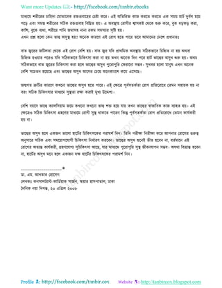 Want more Updates 
Profile : http://tanbircox.blogspot.com
মাধযরম শরীররর িারহদা তমাোরবক রিপ্রবারহর তিিা করর। এই অরেররি কান কররে কররে এক িমো হািি দুবিে হরো
পরড় এবং িমি শরীররর িরিক রিপ্রবাহ রবরিে হো। এ অবস্থ্াো তরাগীর শ্বািকি তররক শুরু করর, বুক ধড় ড় করা,
কারশ, বুরক বযরা, শরীরর পারন নমািহ নানা রকম িমিযার িষরি হো।
এখন প্রে হরো তকন ভাল্ব অিুস্থ্ হো? অরনক কাররণ এই তরাগ হরে পারর েরব আমারদর তদরশ প্রধানেঃ
বাে জ্বররর নরিেো তররক এই তরাগ তবরশ হো। বাে জ্বর েরদ প্রাররমক অবস্থ্াো িরিকভারব রিরিে না হো অরবা
রিরিে হওোার পররও েরদ িরিকভারব রিরকৎিা করা না হো েখন অরনক রদন পরর হািি ভারল্বর অিুখ শুরু হো। অরি
িরিকভারব বাে জ্বররর রিরকৎিা করা হরে ভারল্বর অিুখ পুররাপুরর ত রারনা িম্ভব। িুখবর হরো মানুষ এখন অরনক
তবরশ িরিেন হরোরে এবং ভারল্বর অিুখ আরগর তিরো অরনকাংরশ করম এরিরে।
নেগে ত্রুরির কাররণ কখরনা ভারল্বর অিুখ হরে পারর। এই তক্ষরত্র পূবিিেকিো তরাগ প্ররেররারধ তেমন িহাোক হো না
বরং িরিক রিরকৎিার মাধযরম িুস্থ্ো রক্ষা করাই মুখয উরেশয।
তবরশ বোরি ভারল্ব কযােরিোাম নরম কখরনা কখরনা ভাল্ব শি হরো োো েখন ভারল্বর স্বাভারবক কান বযাহে হো। এই
তক্ষরত্রও িরিক রিরকৎিা গ্রহরণর মাধযরম তরাগী িুস্থ্ রাকরে পাররন রকন্তু পূবিিেকিো তরাগ প্ররেররারধ তেমন কােিকরী
হো না।
ভারল্বর অিুখ হরে একনন ভারো হারিির রিরকৎিরকর পরামশি রনন। রেরন পরীক্ষা রনরীক্ষা করর আপনার তরারগর গুরুত্ব
অনুিারর িরিক এবং িমরোাপরোগী রিরকৎিা রনধিারণ কররবন। ভারল্বর অিুখ শুরনই ভীে হরবন না, বেিমারন এই
তরারগর অেযন্ত কােিকরী, গ্রহণরোগয িুরিরকৎিা আরে, োর মাধযরম পুররাপুরর িুস্থ্ নীবনোপন িম্ভব। অেরা রবভ্রান্ত হরবন
না, হারিির অিুখ মরন হরে একনন দক্ষ হারিির রিরকৎিরকর পরামশি রনন।
____________________✬
ডা. এম. আখোর তহারিন
তেখকঃ কনিােিযান্ট-কারডিোাক িানিন, স্কোার হািপাোে, ঢাকা
মদরনক নোা রদগন্ত, ২০ এরপ্রে ২০০৮
 