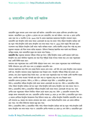 Want more Updates 
Profile : http://tanbircox.blogspot.com
ডাোারবরিি মষেুযর অনযেম প্রধান কারণ হরো হািি অযািাক। ডাোারবরিি মানব তদরহর প্রািীনেম তরাগগুরের মরধয
অনযেম। আররারিোাি ১৫০ খষাষিারব্দ এ তরারগর নাম তদন ডাোারবরিি, োর অরি িাই ন। োর মরে এ তরারগ তরাগীর
ওনন করম োো ও পিনশীে া হো। ১৯০৯ িারে রড তমোার অগ্নযাশরোর হররমানরক ইনিুরেন নামকরণ কররন।
ডাোারবরিি হরে ইনিুরেন মেরর করার ক্ষমো এরকবাররই বন্ধ হরো োো অরবা পেিাপ্ত পররমাণ ইনিুরেন মেরররে বযরি
হো নেুবা পেিাপ্ত ইনিুরেন মেরর হরেও ইনিুরেন োর কান কররে পারর না। ১৯৮৬ িারে মাকু িরন ঈি তররক মনব
িংরশস্নষণ করর রহউরমন ইনিুরেন মেরী করার পিরে আরবষ্কার কররন। িেরে শোব্দীর তগাড়ার রদক পেিন্ত বহু তোক
মষেুযবরণ করররেন এই নীরব ােক বযারধর আিমরণ। রিরকৎিা রবজ্ঞারনর অগ্রগরের রে েররি েরয ইরেমরধয
আরবষ্কষ ে হরোরে, রে ডাোারবরিরি মষেুযর হার অরনক করম রগরোরে।
ডাোারবরিি রকঃ গস্নুরকান আমারদর শরীররর শরির মূে উৎি। শরীর ইনিুরেন নারমর একরি হররমান মেরী করর।
ইনিুরেন রি তররক অরেররি গস্নুরকান তবর করর রনরো শরীররর কারন োগারে িাহােয করর এবং ররি গস্নুরকারনর
মাত্রা একরি রনরদিি মাত্রাো রারখ।
আমারদর ররি গস্নুরকারনর মাত্রা একরি রনরদিি পররমারণ রাকার করা। েখন ররির গস্নুরকারনর মাত্রা িাবিক্ষরণকভারব
রনরদিি পররমারণর তিরো তবরশ রারক েখন তি অবস্থ্ারক ডাোারবরিি বরে।
আমারদর অগ্নযাশরোর মরধয রবিা তিে নারমর রবরশষ ধররনর তকাষ রারক। এই রবিা তিে তররক ইনিুরেন নামক হররমান
মেরী হো। ইনিুরেন আমারদর ররির গস্নুরকারনর মাত্রা রনোেরণ রারখ। ইনিুরেন শরীররর রবরভন্ন অঙ্গ-প্রেযঙ্গ এবং
তকাষরক, রি তররক গস্নুরকান রনরে িাহােয করর। এর রে ররি গস্নুরকারনর মাত্রা িব িমোই একরি িহনশীে মাত্রাো
রারক। এমনরক খাবার খাওোার পরপরই ররি হিাৎ করর তে গস্নুরকান তবরড় োো োও রনোেরণ রারক।
ডাোরবরিি প্রধানে দু’ধররনর। িাইপ-১ ও িাইপ-২। তবরশরভাগ মানুষ িাইপ -২ ডাোারবরিরি ভু রগ রারক।
িাইপ-১ ডাোারবরিরি শরীররর ইনিুরেন মেরর করার ক্ষমো এরকবাররই বন্ধ হরো োো। িাইপ-২ ডাোারবরিরি শরীর
পেিাপ্ত পররমাণ ইনিুরেন মেরররে বযরি হো নেুবা পেিাপ্ত ইনিুরেন মেরর হরেও ইনিুরেন োর কান কররে পারর না।
িাইপ-১ ডাোারবরিিঃ িাইপ-১ ডাোারবরিরি শরীররর ইনিুরেন মেরর করার ক্ষমো এরকবাররই নি হরো োো। রে
তরাগীর ররি গস্নুরকারনর পররমাণ রনধিাররে পররমাণ তররক অরনক তবরড় োো। িাইপ -১ ডাোারবরিি িাধারণে রশশু
অবস্থ্াো অরবা বােযকারেই তদখা তদো। ডাোারবরিি তরাগীর শেকরা ১০ তররক ১৫ ভাগ িাইপ ১-ডাোারবরিরি ভু রগ রারক।
এ ধররনর তরাগীরদর ইনিুরেন ইনরনকশন রদরো রিরকৎিা কররে হো। এরিরক ইনিুরেন রনভিরশীে ডাোারবরিি বো হো।
এরি িাধারণে ৪০ বেররর কম বোরির তোকরদর হরো রারক। এরদর রকরিাএরিরডারিি নামক এক প্রকার নরিেো
হরে পারর। োর িরিক রিরকৎিার অভারব মষেুয হরে পারর।
িাইপ-২ ডাোারবরিিঃ িাইপ-২ ডাোারবরিরি শরীর পেিাপ্ত পররমাণ ইনিুরেন মেরররে বযরি হো নেুবা পেিাপ্ত ইনিুরেন মেরী
হরেও ইনিুরেন োর কান কররে পারর না। ডাোারবরিি তরাগীর শেকরা ৮৫ তররক ৯০ ভাগ িাইপ-২ ডাোারবরিরি ভু রগ
 