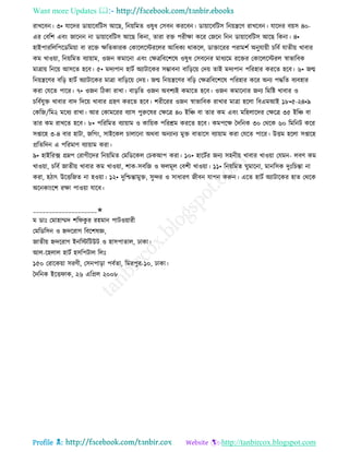 Want more Updates 
Profile : http://tanbircox.blogspot.com
রাখরবন। ৩• োরদর ডাোারবরিি আরে, রনোরমে ওষুধ তিবন কররবন। ডাোারবরিি রনোেরণ রাখরবন। োরদর বোি ৪০-
এর তবরশ এবং নারনন না ডাোারবরিি আরে রকনা, োরা রি পরীক্ষা করর তনরন রনন ডাোারবরিি আরে রকনা। ৪•
হাইপাররেরপরডরমোা বা ররি ক্ষরেকারক তকারেরিররের আরধকয রাকরে, ডািাররর পরামশি অনুোোী িরবি োেীো খাবার
কম খাওোা, রনোরমে বযাোাম, ওনন কমারনা এবং তক্ষত্ররবরশরষ ওষুধ তিবরনর মাধযরম ররির তকারেরিরে স্বাভারবক
মাত্রাো রনরো আিরে হরব। ৫• মদযপান হািি অযািারকর িম্ভাবনা বারড়রো তদো োই মদযপান পররহার কররে হরব। ৬• নে
রনোেরণর বরড় হািি অযািারকর মাত্রা বারড়রো তদো। নে রনোেরণর বরড় তক্ষত্ররবরশরষ পররহার করর অনয পিরে বযবহার
করা তেরে পারর। ৭• ওনন রিকা রাখা। বাড়রে ওনন অবশযই কমারে হরব। ওনন কমারনার ননয রমরি খাবার ও
িরবিেুি খাবার বাদ রদরো খাবার গ্রহণ কররে হরব। শরীররর ওনন স্বাভারবক রাখার মাত্রা হরো রবএমআই ১৮•৫-২৪•৯
তকরন/রম২ মরধয রাখা। আর তকামররর বযাি পুরুরষর তক্ষরত্র ৪০ ইরঞ্চ বা োর কম এবং মরহোরদর তক্ষরত্র ৩৫ ইরঞ্চ বা
োর কম রাখরে হরব। ৮• পরররমে বযাোাম ও কারোক পররিম কররে হরব। কমপরক্ষ মদরনক ৩০ তররক ৬০ রমরনি করর
িপ্তারহ ৩-৪ বার হািা, নরগং, িাইরকে িাোরনা অরবা অনযানয মুি বাোরি বযাোাম করা তেরে পারর। উিম হরো িপ্তারহ
প্ররেরদন এ পররমাণ বযাোাম করা।
৯• হাইররক্স গ্রম্নপ তরাগীরদর রনোরমে তমরডরকে তিকআপ করা। ১০• হারিির ননয িহনীো খাবার খাওোা তেমন- েবণ কম
খাওোা, িরবি নােীো খাবার কম খাওোা, শাক-িবরন ও েমূে তবশী খাওোা। ১১• রনোরমে ুমারনা, মানরিক দুঃরিন্তা না
করা, হিাৎ উরিরনে না হওোা। ১২• দুরিন্তামুি, িুন্দর ও িাধারণ নীবন োপন করুন। এরে হািি অযািারকর হাে তররক
অরনকাংরশ রক্ষা পাওোা োরব।
____________________✬
ম ডাঃ তমাহাম্মদ শর কু র রহমান পািওোারী
তমরডরিন ও িদররাগ রবরশষজ্ঞ,
নােীো িদররাগ ইনরিরিউি ও হািপাোে, ঢাকা।
আে-রহোে হািি হিরপিাে রেঃ
১৫০ তরারকোা িরণী, তিনপাড়া পবিো, রমরপুর-১০, ঢাকা।
মদরনক ইরি াক, ২৬ এরপ্রে ২০০৮
 