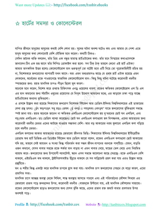 Want more Updates 
Profile : http://tanbircox.blogspot.com
োরপে নীবরন মানুরষর অিুরখর করাই তবরশ তশানা হো। িুরখর িনা অবশয রিও কম এবং আমার তে তপশা এরে
মানুষ অিুরখর করা তশানারনাই তবরশ তেৌরিক মরন কররন। করারি রিকও।
তিরদন নননক বযরি বেরেন, োাঁর রপ্রো এক বন্ধু র মারাত্ম হািিএিারকর করা- োাঁর মরন রবস্মরোর করাওরিিরঙ্গ
নানারেন-রিব এক হপ্ত আরগ োাঁর রেরপড তপ্রা াইে করা হরো- িব রিক িাক োহরে তকরনা এই হািি এিাক?
আমার োৎক্ষরনক উির হরোঃ তকারেরিররাে মান গুরুত্বপূণি তো বরিই েরব এরি রনরো তো পুররাকারহনীরি ররিে হো
না, রবরশষকরর িদররারগর বযাপাররি েখন আরি। বরং এমন েরযপ্রমাণও আরে তে প্ররম হািি এিাক হরোরে এমন
তোকরদর, অরধিরকর ররি পাওোারগরে স্বাভারবক তকারেরিররাে মান। রকেু রকেু িনা রিরে কররানারী ধমনীর
স্পযানরমর ননয- হোে মানরিক িাপও পীড়ন রেরো মূে কারণ।
অরনরক মরন কররন, রবরশষ করর প্রখযাে রিরকৎিক এনড্র ওরোরের ধারণা, ররির ক্ষরেকর তকারেরিররাে এে রড এে
এর মান কমারনার ননয িযারিন ওষুরধর প্ররোারগর তে রবপুে উরদযাগ আমারদর মরধয, এর আড়ারে ঢাকা পরড় োরে
হািিএিারকর অনযানয ঝু রকগুরো।
এ প্রিরঙ্গ উরল্লখ করা হরোরে রশকারগার িদররাগ রবরশষজ্ঞ রির ন আর তডরভ্রি-ইরেনো রবশ্বরবদযােরোর এই ডািাররর
তেখা গ্রি ডেধঃ াুড়াঁৎ ড়পঃড়ৎ িধু হড়ঃাঃরষষ াুড়াঁ ধনড়াঁাঃ পেড়ষবংাঃবৎড়ষ” োরে িদররারগর ঝু াঁরকগুরো িম্বরি
স্পি নানা োো। হোে অরনরক নারনন না ক্ষরেকর এেরডএে তকারেরিররাে হো দু’ধররনর তোি ন এেরডে, এবং
বড়,নরম এেরডএে। ডাঃ তডরভ্রি বযাখযা করররেনঃ তোি ন এেরডএে কণাগুরো হে রবপজ্জনক, এরদর আোেরনর ননয
কররানারী ধমনীর তভের এরদর আিরক োওোার িম্ভাবনা তবরশ। আর বড় আকাররর নরম ু োরনা এেরডে কণা গরড়রো
িরে ধমণীর তভের।
এেরডে কণারদর আকার আোেরনর ররোরে তনারারো নীনগে রভরি। রশকারগার ইরেনো রবশ্বরবদযােরোর ইরন্টরগ্ররিভ
তপ্রাগ্রাম র হািি রডরনন-এর রডররক্টর রির ন আর তডরভ্রি আররা বরেন, ররির এেরডএে কণাগুরো তোি আকাররর
েরদ হো, োহরে তিই আোেন ও িংখযা রকন্তু পররবেিন করা িম্ভব নীবন-োপরনর ধরনরক পাে্রিরো। তেমন, বাড়রে
ওনন কমারনা, তেিব খাবার িহরন ররি শকিরা মান বাড়াো না এমন খাবার তখরো, মারের তেে তখরো এবং রনোরমে
বযাোাম করর। িদররারগর ননয উপরোগী েযাবরিি, স্কযান এিব িম্বরন্ধ আরোিনা আরে তিগ্ররি। ররি এেরডএে তবরশ
রাকরে, এইিরডএে কম রাকরে, িাইরগস্নিাবাইড উাঁিুরে রাকরে তে িব িারপ্লরমন্ট গ্রহণ করা োো এরও উরল্লখ আরে
গ্রিরিরে।
মন ও শরীর রকন্তু একাট্টা করর মানরিক িাপরক হ্রাি করা োো। মানরিক িাপ িদররারগর তপেরন তে বরড়া কারণ, এরো
প্রমারণে িেয।
মানরিক িারপ আেন্ন অবস্থ্া তররক রশররে, শান্ত অবস্থ্াো আিরে পাররে এবং এই পররবেিরনর তকৌশে রশখরে এর
তনারারো প্রভাব পরড় িদেরন্দর উপর, কররানারী ধমনীর াোনমরক উল্টারনা োো, এই মানরিক তকৌশরের িাহারেয।
ররির তকারেরিররাে োড়াও িদররারগর অনয তেিব ঝু াঁরক আরে, এরদর প্রভাব রি নমাি বাধার প্রবণোর উপর
অবশযই পরড়।
 