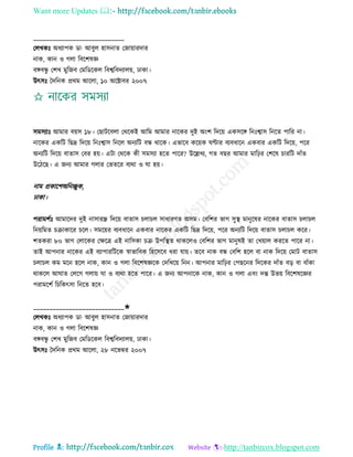 Want more Updates 
Profile : http://tanbircox.blogspot.com
____________________________
তেখকঃ অধযাপক ডা· আবুে হািনাে তনাোারদার
নাক, কান ও গো রবরশষজ্ঞ
বঙ্গবন্ধু তশখ মুরনব তমরডরকে রবশ্বরবদযােো, ঢাকা।
উৎিঃ মদরনক প্ররম আরো, ১০ অরক্টাবর ২০০৭
িমিযাঃ আমার বোি ১৮। তোিরবো তররকই আরম আমার নারকর দুই অংশ রদরো একিরঙ্গ রনঃশ্বাি রনরে পারর না।
নারকর একরি রেদ্র রদরো রনঃশ্বাি রনরে অনযরি বন্ধ রারক। এভারব করোক ণ্টার বযবধারন একবার একরি রদরো, পরর
অনযরি রদরো বাোি তবর হো। এিা তররক কী িমিযা হরে পারর? উরল্লখয, গে বের আমার মারির তশরষ িাররি দাাঁে
উরিরে। এ ননয আমার গোর তভেরর বযরা ও া হো।
নাম প্রকারশঅরনেুক,
ঢাকা।
পরামশিঃ আমারদর দুই নািারন্ধ্র রদরো বাোি িোিে িাধারণে অিম। তবরশর ভাগ িুস্থ্ মানুরষর নারকর বাোি িোিে
রনোরমে িিাকারর িরে। িমরোর বযবধারন একবার নারকর একরি রেদ্র রদরো, পরর অনযরি রদরো বাোি িোিে করর।
শেকরা ৮০ ভাগ তোরকর তক্ষরত্র এই নারিকা িি উপরস্থ্ে রাকরেও তবরশর ভাগ মানুষই ো তখোাে কররে পারর না।
োই আপনার নারকর এই বযাপাররিরক স্বাভারবক রহরিরব ধরা োো। েরব নাক বন্ধ তবরশ হরে বা নাক রদরো তমাি বাোি
িোিে কম মরন হরে নাক, কান ও গো রবরশষজ্ঞরক তদরখরো রনন। আপনার মারির তপেরনর রদরকর দাাঁে বড় বা বাাঁকা
রাকরে আ াে তেরগ গোো া ও বযরা হরে পারর। এ ননয আপনারক নাক, কান ও গো এবং দন্ত উভো রবরশষরজ্ঞর
পরামরশি রিরকৎিা রনরে হরব।
____________________________✬
তেখকঃ অধযাপক ডা· আবুে হািনাে তনাোারদার
নাক, কান ও গো রবরশষজ্ঞ
বঙ্গবন্ধু তশখ মুরনব তমরডরকে রবশ্বরবদযােো, ঢাকা।
উৎিঃ মদরনক প্ররম আরো, ২৮ নরভম্বর ২০০৭
 