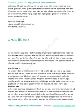 Want more Updates 
Profile : http://tanbircox.blogspot.com
ধমনীর তভেরর িরবির নমাি পুরু ধমনীপররক েেই িরু করুক না তকন ধমনীর তভেরর রি নমাি শুরু না হরে
হািিএিাক িূরিে হওোার িম্ভাবনা খুব কম। ররির তকারেরিররাে কমারনার িরঙ্গ িরঙ্গ, ধমনীর রিরক পােো করার
তকৌশে প্ররোাগ করা এবং মানরিক িাপ হ্রাি করার তিিাও করা উরিে, হািিএিাক এড়ারে তগরে। হািিরক িরবরাহ করর
রি তে কররানারী ধমনী, আমারদর তদরশ তে এগুরো পরিমা তদরশর তোকরদর েুেনাো িরু, এ বযাপাররিও রক
তকানভারব আমারদর ঝু াঁরক বাড়ারে?
____________________✬
অধযাপক ডাঃ শুভাগে তিৌধুরী
পররিােক, েযাবররিরী িারভিরিি বাররডম, ঢাকা
মদরনক ইরি াক, ০৩ তম ২০০৮
প্ররে বের গরম আরও তবরড় িরেরে। পষররবী উষ্ণের হরে। রকন্তু মানবরদরহ অভযন্তরীণভারব োপমাত্রা রনোরেে হরো
রারক। পরররবরশর োপমাত্রা তবরড় তগরেও শরীর তিিা করর রনরনর োপমাত্রা বনাো রাখরে। েখন শরীর ামরে শুরু
করর। াম বাষ্পীভূ ে হরো উরব রগরো শরীররক শীেে করর। রকন্তু শরীরর েররি পারন িরঞ্চে না রাকরে িমিযা হো।
আদ্রিো বাড়রে শরীর গরম হরে রারক। আর ারমর উরব োওোার ক্ষমো করম োো। রে শরীর আররা গরম হো, আর
শরীর গরম হরেই রহি তস্ট্রারকর িম্ভাবনা ররোরে।
কারদর রহি তস্ট্রাক হো।
রশশু ও বষিরদর শরীররর োপমাত্রা রনোেরণর ক্ষমো কম। োই এরদর রহি তস্ট্রাক হরে পারর। এ োড়া পররিরমর
কাররণ রহি তস্ট্রাক হরে পারর। অরনক্ষণ প্রিণ্ড তরারদ দাাঁরড়রো রাকরে বা কান কররে রহি তস্ট্রাক হওোার িম্ভাবনা রারক।
এ োড়া রকেু তরারগর তক্ষরত্র রহি তস্ট্রারকর িম্ভাবনা তবরশ রারক। এর মারঝ ররোরে তস্হিররাডামিা, একরিাডামিাে
রডিরপ্লরিোা নােীো িমিররাগ। ডাোারবরিি তরাগীরদর রহি তস্ট্রারকর প্রবে িম্ভাবনা ররোরে। ো োড়া রকেু ওষুধ
গ্রহণকারীর তক্ষরত্র রহি তস্ট্রারকর িম্ভাবনা রারক। তেমন- অযারন্টরহিারমন, অযািরপররন, মানরিক তরারগর ওষুধ। ো োড়া
খুব তবরশ তমািা হরে রকংবা তরারদ বা খুব তবরশ োপামত্রাো কান কররে হরে রহি তস্ট্রারকর িম্ভাবনা রারক।
রহি তস্ট্রারকর েক্ষণ
প্রাররমক েক্ষরণর মারঝ ররোরে পররিান্তরবাধ করা, বরম বরম ভাব, মারা ুররে রাকা, মাংিরপরশরে বযরা তবাধ করা। এই
পেিাো পেিন্ত শরীরর োপমাত্রা ১০৬ াররনহাইরির রনরিই রারক। রিক এ িমরো িরিক রিরকৎিা না হরে তরাগী অজ্ঞান
হরো োো। শরীররর োপমাত্রা ১০৬ রডরগ্র াররনহাইরির উপরর উরি োো। শরীররর রবরভন্ন অঙ্গপ্রেযঙ্গ রবকে হরে শুরু
করর। হৃদেে রবকে হরে রিিাপ কমরে রারক। ু ি ু রি ক্ষরে হওোাো শ্বািপ্রশ্বারি বযা াে রি। রকডরন কান না
করাো প্রস্রাব বন্ধ হরো োো। শরীররর রি নমাি বাধার ক্ষমো হ্রাি পাো ও রবরভন্ন নাোগা তররক রিক্ষরণ শুরু হো।
 