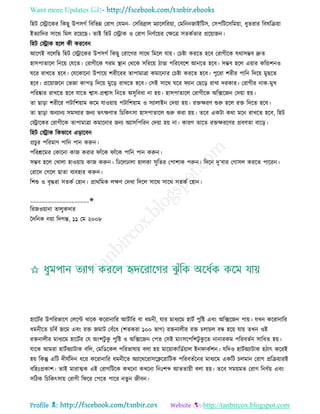 Want more Updates 
Profile : http://tanbircox.blogspot.com
রহি তস্ট্রারকর রকেু উপিগি রবরভন্ন তরাগ তেমন- তিররব্রাে মযারেররোা, তমরনননাইরিি, তিপরিরিরমোা, ধুেরার রবষরিোা
ইেযারদর িারর রমে ররোরে। োই রহি তস্ট্রাক ও তরাগ রনণিরোর তক্ষরত্র িেকিোর প্ররোানন।
রহি তস্ট্রাক হরে কী কররবন
আরগই বরেরে রহি তস্ট্রারকর উপিগি রকেু তরারগর িারর রমরে োো। তিিা কররে হরব তরাগীরক েরািম্ভব দ্রুে
হািপাোরে রনরো তেরে। তরাগীরক গরম স্থ্ান তররক িরররো িাণ্ডা পরররবরশ আনরে হরব। িম্ভব হরে এোার করন্ডশনও
রর রাখরে হরব। তেরকারনা উপারো শরীররর োপামাত্রা কমারনার তিিা কররে হরব। পুররা শরীর পারন রদরো মুেরে
হরব। প্ররোানরন তভনা কাপড় রদরো মুরড় রাখরে হরব। তিই িারর রর যান তেরড় রাখা দরকার। তরাগীর নাক-মুখ
পররষ্কার রাখরে হরব োরে শ্বাি-প্রশ্বাি রনরে অিুরবধা না হো। হািপাোরে তরাগীরক অরক্সরনন তদোা হো।
ো োড়া শরীরর পিারশোাম করম োওোাো পিারশোাম ও িযাোইন তদোা হো। রিক্ষরণ শুরু হরে রি রদরে হরব।
ো োড়া অনযানয িমিযার ননয েৎক্ষণাে রিরকৎিা হািপাোরে শুরু করা হো। েরব একিা করা মরন রাখরে হরব, রহি
তস্ট্রারকর তরাগীরক োপামাত্রা কমারনার ননয অযািরপররন তদোা হো না। কারণ োরে রিক্ষররণর প্রবণো বারড়।
রহি তস্ট্রাক রকভারব এড়ারবন
প্রিুর পররমাণ পারন পান করুন।
পররিরমর তকারনা কান করার াাঁরক াাঁরক পারন পান করুন।
িম্ভব হরে তখাো হাওোাো কান করুন। রঢরেঢাো হােকা িুরের তপাশাক পরুন। রদরন দু’বার তগািে কররে পাররন।
তরারদ তগরে োো বযবহার করুন।
রশশু ও বষিরা িেকি তহান। প্রাররমক েক্ষণ তদখা রদরে িারর িারর িেকি তহান।
____________________✬
ররনওোানা োেুকদার
মদরনক নোা রদগন্ত, ১১ তম ২০০৮
হারিির উপররভারগ তেরপ্ট রারক কররানারর আিিারর বা ধমনী, োর মাধযরম হািি পুরি এবং অরক্সরনন পাো। েখন কররানারর
ধমনীরে িরবি নরম এবং রি নমাি তবাঁরধ (শেকরা ১০০ ভাগ( রিনােীর রি িোিে বন্ধ হরো োো েখন ওই
রিনােীর মাধযরম হারিির তে অংশিু কু পুরি ও অরক্সরনন তপে তিই মাংিরপরশিু কু রে নানারকম পররবেিন িারধে হো।
োরক আমরা হািিঅযািাক বরে, তমরডরকে পররভাষাো বো হো মারোাকারডিোাে ইন াকিশন। েরদও হািিঅযািাক হিাৎ কররই
হো রকন্তু এরি দী িরদন ধরর কররানারর ধমনীরে অযাররররািরিররারিক পররবেিরনর মাধযরম একরি িেমান তরাগ প্ররিোারই
বরহঃপ্রকাশ। োই মারাত্মক এই তরাগরিরক কখরনা কখরনা রনঃশব্দ আেোোী বো হো। েরব িমোমে তরাগ রনণিো এবং
িরিক রিরকৎিাো তরাগী র রর তপরে পারর নেুন নীবন।
 