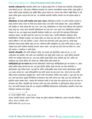 Want more Updates 
Profile : http://tanbircox.blogspot.com
কররানারর এনরনওগ্রাম রকঃ কররানারর ধমনীর তরাগ বা ব্লরকন হরোরে রকনা ো রনণিরোর ননয কররানারর এনরনওগ্রামরক
তগাল্ড িযান্ডাডি ধরা হো। এরি তকারনা িারনিকযাে অপাররশন নো, তোকাে এরনরস্হহরিোার মাধযরম তরাগীর পারোর কু াঁিরক বা
হারের ধমনীর মাধযরম কযাররিার )িরু প্লারিক রিউব( প্ররবশ করারনা হো। োরপর অল্প পররমাণ করাি রমরডোা বা ডাই
প্ররবশ করররো বুরকর এক্স-রর েরব তনোা হো। এর মাধযরমই কররানারর ধমনীরে শেকরা কে ভাগ ব্লরকন হরোরে ো
নানা োো।
হািিঅযািারকর পর কখন তরাগী স্বাভারবক কান কররে পাররনঃ হািিঅযািারকর কেরদন পর তরাগী স্বাভারবক কানকমি বা
কারন তোগদান কররে পাররন ো রনভির করর কারনর মারনর ওপর অরিাৎ কেিা তেি ু ে কান। এোড়া হািিঅযািাক
তেিা হরোরেে ো কেিা ভোাবহ রেে োর ওপর। তদখা তগরে, হািিঅযািারকর পর কাররা কাররা নীবরনর প্ররে ভারোবািা
আররা তবরড় োো। কাররা কাররা আররকরি হািিঅযািারকর ভো তপরো বরি। েরব একরা িেয, হািিঅযািারকর তরাগীরদর
শেকরা দশ ভাগ এক বেররর মরধয আররকরি অযািারকর িম্মুখীন হন। েরব তরাগী েরদ ভারোভারব রিরকৎিরকর
রোআরপ রারকন, এই ঝু াঁরক বেরর রেন তররক িার ভাগ কমারনা িম্ভব। পরবেিী হািিঅযািাক প্ররেররারধ িরিক
ররহযারবরেরিশন পররকল্পনা প্ররোানন, োর মাধযরম শরীর এবং মরনর েত্ম তনোা িম্ভব। িাধারণ হািিঅযািারকর পর েরদ
তকারনা নরিেো না হো েরব তরাগীরক ৫ তররক ৭ রদরনর মরধয হািপাোে তররক তেরড় তদোা হো। আরি আরি
তোিখারিা কারনর মাধযরম হািিরক প্রস্তুে করা হো। অরধকের নরিে হািিঅযািাক নো, এমন তরাগীর তক্ষরত্র ৪ তররক ৬
িপ্তারহর মরধয তরাগী স্বাভারবক কানকরমি তোগদান কররে পাররন। েরব তেি হো এমন কান করা উরিে নো। তেমন
গারড় িাোরনা এ িমোিারে না করাই উিম।
কররানারর এরনওপ্লারিঃ এরি একরি তমরডরকে পিরে, োর মাধযরম িরু রিনােীরক প্রশি করা হো। তে পরর
এনরনওগ্রাম করা হরোরেে, তিই একই পরর কযাররিাররর িরঙ্গ তবেুন প্ররবশ করারনা হো। তবেুন ু রেরো কররানারর
ধমনীর িরু অংশিু কু প্রশি করা হো। এরে করর ধমনীর তভের ররির প্রবাহ স্বাভারবক হরো োো। ধমনীর এই
প্রশিোরক ধরর রাখরে তিন্ট বা ররং বিারনা হো। রবরভন্ন ধররনর তিন্ট বযবহৃে হো।
অযারন্টপ্লারিরেি ড্রাগ বন্ধ কররবন নাঃ আপনার রিরকৎিরকর পরামশি োড়া অযারন্টপ্লারিরেি ড্রাগ বন্ধ কররবন না। তবোার
তমিাে তিরন্টর তক্ষরত্র কমপরক্ষ েো মাি এবং ড্রাগ তকারিড তিরন্টর তক্ষরত্র কমপরক্ষ এক বের অযািরপররন ও
তিারপরডারগ্রে ওষুধ িারেরো োরবন। শুধু োই নো, নরিে এনরনওপ্লারির তক্ষরত্র কখরনা কখরনা তিারপরডারগ্রে ওষুধরি
২/৩ বেরও িাোরে হে। নেুবা তিন্ট িরম্বারিি হরো ধমনী পুনরাো বন্ধ হরো তেরে পারর। িমিযা তদখা তদো তরাগীর
শরীরর অনযানয অপাররশরনর প্ররোানন হরে। অরনক িানিন অপাররশরনর পাাঁিরদন আরগ তররকই এ ওষুধ দুরিা বন্ধ করর
তদন, কারণ ব্লাড ররনার ওষুরধর উপরস্হহরেরে অপাররশরনর িমো তবরশ রিপাে হো। রকন্তু এরে করর মারাত্মক তিন্ট
িরম্বারিি হওোার আশঙ্কা রারক। এরক্ষরত্র েরদ অপাররশন নরুরর না হরো রারক েরব নুযনেম েো মাি বা এক বের পর
অপাররশন করা উরিে। ইমারনিরি হরে কমপরক্ষ একরি ওষুধ অরিাৎ অযািরপররন বা তিারপরডারগ্রে িারেরো তেরে হরব।
রব.দ্র. এই তেখারি ভাররের মযাক্স হািি এন্ড ভািকু োর ইনরিরিউরি ইন্টাররভনশন কারডিওেরনরে ত রোরশপ করার িমো
অরভজ্ঞোর আরোরক তেখা হরোরে।
____________________✬
ডা. এিএম তমাি া নামান ২০০৮-০৫-১৩
তেখকঃ িহকারী অধযাপক, হৃদররাগ রবভাগ, বঙ্গবন্ধু তশখ মুরনব তমরডরকে রবশ্বরবদযােো, তিম্বারঃ েযাবএইড রেরমরিড,
বারড়-১, তরাড-৪, ধানমরন্ড, ঢাকা।
মদরনক আমার তদশ, ১৩ তম ২০০৮
 