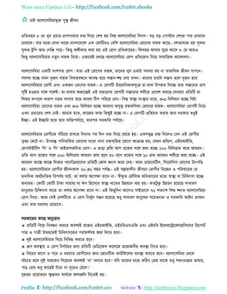 Want more Updates 
Profile : http://tanbircox.blogspot.com
িাই রযাোরিরমোামুি িুস্থ্ নীবন
প্ররেবের ৮ তম খুব প্রিার-প্রপাগান্ডার মধয রদরো তশষ হো রবশ্ব রযাোরিরমোা রদবি। বড় বড় তপািার তশাভা পাো তদোারে
তদোারে। োর মরধয তেখা রারক-বাংোরদরশ এক তকারিরও তবরশ রযাোরিরমোা তরারগর বাহক আরে। তশাভাোত্রা হো িুন্দর
িুন্দর িু রপ আর তগরঞ্জ পরর। রকেু অঙ্গীকার করা হো এই তরাগ প্ররেকাররর। র বের আবার ুরর আরি ৮ তম আরও
রকেু রযাোরিরমোার নেুন বাহক রনরো। এভারবই িেরে রযাোরিরমোা তরাগ প্ররেররাধ রনরো িামারনক আরন্দােন।
রযাোরিরমোা একরি বংশগে তরাগ। োরা এই তরারগর বাহক, োরদর খুব একিা িমিযা হো না স্বাভারবক নীবন োপরন।
িমিযা হরে েখন দুনন বাহক রববাহবন্ধরন আবি হরো িন্তান জ্ে তদো েখন। োরদর িারিা িন্তান হরে দুনন হরব
রযাোরিরমোার তরাগী এবং একনন তরারগর বাহক। এ তরাগরি উিরারধকারিূরত্র মা-বাবা উপহার রদরে োর িন্তারনর প্রাণ
িষরি হওোার িরঙ্গ িরঙ্গই। মা-বাবার অনারন্তই এই রিরিাষা তরাগরি িন্তারনর শরীরর প্ররবশ কররে-রেখারন প্ররেরি মা
রশশুর কপারে খারাপ ননর োগার ভরো কারো রিপ পরররো তদন। রবশ্ব স্বাস্থ্য িংস্থ্ার মরে, ৩•৬ রমরেোন হরে রবিা
রযাোরিরমোা তরারগর বাহক এবং ৪•৮ রমরেোন হরে অনযানয অিুস্থ্ রিকরণকা তরারগর বাহক। রযাোরিরমোা তরাগরি রনরো
এখন প্রিাররর তশষ তনই। আমার মরে, কারনর কান রকেুই হরে না। এ তরাগরি প্ররেহে করার ননয দরকার শুধুই
ইো। এই ইোিা হরে হরব বযরিপেিারো, োরপর িরকারর পেিারো।
রযাোরিরমোার তরাগীরক বাাঁরিরো রাখরে রদরনর পর রদন রি রদরো তেরে হো। একিমুদ্র রি রদরেও তেন এই তরাগীর
েষষ্ণা তমরি না। উপরন্তু পারনবারহে তরারগর মরো নানা রিবারহে তরারগ আিান্ত হো; তেমন-নরন্ডি, এইিআইরভ,
তহপািাইরিি ‘রব’ ও ‘রি’ ভাইরািনরনে তরাগ। এ োড়া প্ররে বযাগ ররির িরঙ্গ নমা হরে ২০০ রমরেগ্রাম করর আোরন।
প্ররে বযাগ ররির িরঙ্গ ২০০ রমরেগ্রাম আোরন নমা হরে ৫০ বযাগ ররির িরঙ্গ ১০ গ্রাম আোরন শরীরর নমা হরে। এই
আোরন আরি আরি রেভার পযানরিোারির প্ররেরি তকাষ র্ধ্ংি করর তদো। রে ডাোারবরিি, রিররারিি তরারগর উৎপরি
হো। রযাোরিরমোার তরাগীর নীবনকাে ২০-৩০ বের পেিন্ত। এই স্বল্পকােীন নীবরন তরাগীর রনরনর ও পররবাররর তে
মানরিক অরিননরেক রবপেিো রি, ো বোর অরপক্ষা রারখ না। স্বীকষ ে তমৌরেক অরধকাররর মরধয স্বাস্থ্য বা রিরকৎিা হরে
অনযেম। তকারি তকারি িাকা িাহােয বা ঋণ রহরিরব স্বাস্থ্য খারের উন্নোরন বযো হো। কেিু কু উন্নোন হরোরে িাধারণ
মানুরষর রিরকৎিা খারে ো বোর অরপক্ষা রারখ না। এই রকেুরদন আরগও িাইপ্রারি ৭২ শোংশ রশশু জ্নাে রযাোরিরমোা
তরাগ রনরো। আন তিই তদশরিরে এ তরাগ রনমূিে িম্ভব হরোরে শুধু িাধারণ মানুরষর িরিেনো ও িরকারর আইন প্রণোন
এবং োর েরাের প্ররোারগ।
িরকাররর কারে অনুররাধ
✬ প্ররেরি রবরো রনবন্ধন কররে অবশযই ররির এইিআইরভ, এইিরবএিএরন এবং এইিরব ইরেকরিার ারররিরির রররপািি
পাত্র ও পাত্রী উভোরকই রিরকৎিরকর পরামশিিহ নমা রদরে হরব।
✬ দুই রযাোরিরমোার রবরো রনরষি কররে হরব।
✬ ভ্রূণ অবস্থ্াো এ তরাগ রনণিরোর ননয প্ররেরি তমরডরকে করেরন প্ররোাননীো বযবস্থ্া রনরে হরব।
✬ রবরোর আরগ ও পরর এ ধররনর তরাগীরদর ননয তনরনরিক কাউরন্সরের বযবস্থ্া কররে হরব। রযাোরিরমোা তররক
বাাঁিরে হরে দুই বাহরকর রবরোরক অবশযই ‘না’ বেরে হরব। েরদ োরদর মরধয করিন তপ্রম রারক েবু শরৎিরন্দ্রর ভাষাো,
‘বড় তপ্রম শুধু কারেই িারন না দূররও তিরে।’
বষহির প্ররোানরন ক্ষু দ্রের স্বারিরক নোঞ্জরে রদরেই হো।
 