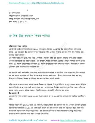 Want more Updates 
Profile : http://tanbircox.blogspot.com
____________________✬
ডা• মািুদা তবগম
িহরোগীঅধযাপক, তহমারিােরন রবভাগ
বঙ্গবন্ধু তশখমুরনব তমরডরকে রবশ্বরবদযােো, ঢাকা
প্ররম আরো, ২১ তম ২০০৮
বারড়রে বরি রিিাপ নানুন
ওোাল্ডি হাইপাররিনশন রেরগর উরদযারগ ২০০৫ িাে তররক প্ররেবের ১৭ তম রবশ্ব উচ্চ রিিাপ রদবি পারেে হরো
আিরে। এর েক্ষয হরো উচ্চ রিিাপ িম্পরকি িরিেনো িষরি। এবাররর রদবরির প্ররেপাদয রবষো রেে ‘বারড়রে বরি
আপনার রিিাপ নানুন’।
এক পররিংখযারন তদখা তগরে, িারা রবরশ্ব ১ দশরমক ৫ রবরেোন তোক উচ্চ রিিারপ আিান্ত! অরিাৎ প্ররে িারনরন
একনন প্রাপ্তবোরস্কর উচ্চ রিিাপ ররোরে। এরি হৃদররাগ, মরিরষ্ক রিক্ষরণ (তস্ট্রাক( ও রকডরন িমিযার অনযেম প্রধান
কারণ। ৬০ শোংশ তক্ষরত্র মরিরষ্ক রিক্ষরণ, ৫০ শোংশ হৃদররারগর কারণ হরো উচ্চ রিিাপ। িারা রবরশ্ব ৭ দশরমক
১ রমরেোন তোক মারা োো উচ্চ রিিারপর ননয।
উচ্চ রিিাপ একরি েক্ষণরবহীন তরাগ। রে অরনরক রনরনর অনারন্তই এ তরাগ রনরো তবাঁরি আরেন। শুধু রদবি পােনই
নো, িব িমরোর িরিেনো এই নীরব ােক তররক আমারদর রক্ষা কররব। কীভারব উচ্চ রিিাপ রনণিো করা োো;
কীভারব এর রিরকৎিা, রনোেণ ও প্ররেররাধ করা োো-রি রবষরো নানািা নরুরর।
বারড়রে বরি আপনার রিিাপ নানার মাধযরম নীবনধারার পররবেিন, উপেুি রিরকৎিা ও ওষুধ তিবরনর মাধযরম কীভারব
রিিাপ রনোরেে হরে, োর একিা ধারণা পাওোা োো। িরিেন তহান, রনোরমে রিিাপ মাপুন। উচ্চ রিিাপ প্ররেররাধ
কররে পাররে হৃদররাগ, মরিরষ্ক রিক্ষরণ, রকডরনর িমিযাও অরনকিাই প্ররেররাধ করা োরব।
উচ্চ রিিাপ কী
একনন িুস্থ্ পূণিবোস্ক বযরির তক্ষরত্র ১২০-এর রনরি িংরকািন িাপ ও ৮০-এর রনরি প্রিারণ িাপ স্বাভারবক মাত্রা রনরদিশ
করর।
শরীররর রিিাপ েরদ ১৪০/৯০ অরবা এর তবরশ হো, োহরে তিিারক উচ্চ রিিাপ বো হো। একনন প্রাপ্তবোস্ক তোরকর
রিিাপ েরদ িাবিক্ষরণক ১৪০/৯০-এর তবরশ রারক, োহরে োর উচ্চ রিিাপ আরে বরে ধরর রনরে হরব। েরব বোি
বাড়ার িরঙ্গ িরঙ্গ রিিাপ রকেুিা বাড়রে পারর। উচ্চ রিিাপ রিরকৎিা না কররে আমারদর গড় আোু কমরে পারর।
প্রাপ্তবোস্ক তোরকর রিিাপ বেরর অন্তে একবার মাপা উরিে।
 