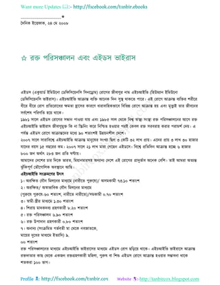 Want more Updates 
Profile : http://tanbircox.blogspot.com
____________________✬
মদরনক ইরি াক, ২৪ তম ২০০৮
এইডি (একু োাডি ইরমউরনা তডর রিরোনরি রিনরড্রাম( তরারগর নীবাণুর নাম এইিআইরভ (রহউমযান ইরমউরনা
তডর রিরোনরি ভাইরাি(। এইিআইরভ আিান্ত বযরি আরনক রদন িুস্থ্ রাকরে পারর। এই তরারগ আিান্ত বযরির শরীরর
ধীরর ধীরর তরাগ প্ররেররারধর ক্ষমো হ্রারির কাররণ ধারাবারহকভারব রবরভন্ন তরারগ আিান্ত হো এবং মষেুযই োর নীবরনর
িবিরশষ পররণরে হরো রারক।
১৯৮১ িারে এইডি তরারগর িন্ধান পাওোা োো এবং ১৯৮৫ িাে তররক রবশ্ব স্বাস্থ্য িংস্থ্া রি পররিঞ্চােরনর আরগ রি
এইিআইরভ ভাইরাি নীবাণুমুি রক না রস্ক্ররনং করর রনরিে হওোার পরই তকবে রি িরবরাহ করার পরামশি তদো। এ
পেিন্ত এইডি তরারগ আিান্তরদর মরধয ৯০ শোংশই উন্নোনশীে তদরশ।
২০০৭ িারে িারারবরশ্ব এইিআইরভ আিান্ত মানুরষর িংখযা রেে ৩ তকরি ৩২ োখ প্রাো। এরদর প্রাো ৩ োখ ৩০ হানার
োরদর বোি ১৫ বেররর কম। ২০০৭ িারে ২১ োখ মারা তগরেন এইডরি। রবরশ্ব প্ররেরদন আিান্ত হরে ৬ হানার
৮০০ নন অরিাৎ ২৮৩ নন প্ররে ণ্টাো।
আমারদর তদরশর িার রদরক ভারে, রমোানমারিহ অনযানয তদরশ এই তরারগর প্রাদুভিাব অরনক তবরশ। োই আমরা অেযন্ত
ঝু াঁরকপূণি তভৌরগারেক অবস্থ্ারন আরে।
এইিআইরভ িংিমরণর উৎি
১। অররক্ষে তেৌন রমেরনর মাধযরম )নারীরে পুরুরষ(/ অিমকামী ৭৩.১০ শোংশ
২। অররক্ষে/ অস্বাভারবক তেৌন রমেরনর মাধযরম
(পুরুরষ পুরুরষ-৬০ শোংশ, নারীরে নারীরে(/িমকামী ০.৭০ শোংশ
৩। স্বামী-স্ত্রীর মাধযরম ১.৩০ শোংশ
৪। রশরাো মাদকদবয গ্রহণকারী ৮.২০ শোংশ
৫। রি পররিঞ্চােন ৬.৯০ শোংশ
৬। রি উপাদান গ্রহণকারী ০.৮০ শোংশ
৭। অনানয )িংিরমে গভিবেী মা তররক নবনােরক,
মারোর দুরধর মাধযরম ইেযারদ( ৯.
০০ শোংশ
রি পররিঞ্চােরনর মাধযরম এইিআইরভ ভাইরারির মাধযরম এইডি তরাগ েরড়রো রারক। এইিআইরভ ভাইরারি আিান্ত
রিদাোর কাে তররক একনন রিগ্রহণকারী মরহো, পুরুষ বা রশশু এইডি তরারগ আিান্ত হওোার িম্ভাবনা রারক
শেকরা ১০০ ভাগ।
 