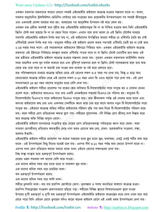 Want more Updates 
Profile : http://tanbircox.blogspot.com
একনন রিদাো রিদারনর কাররণ তকারনা িমোই এইিআইরভ ভাইরারি আিান্ত হওোার িম্ভাবনা রারক না। কারণ,
িরকার অনুরমারদে িান্সর উশন তমরডরিন তিন্টারর রি িংগ্ররহর ননয প্ররোাননীো উপকরণগুরো িব িমোই নীবাণুমুি
এবং একবারই তকবে বযবহার করা হো। বযবহাররর পর আনুষরঙ্গক উপকরণ নি করর ত ো হো।
একনন রি গ্রহীো অবশযই োর গষহীে রি এইিআইরভ ভাইরািমুি রক না ো রনরিে হওোার ননয রেরন এইিআইরভ
রস্ক্ররনং তিি করা হরোরে রক না ো তনরন রনরে পাররন। এখারন বরে রাখা ভারো তে এই রস্ক্ররনং তিরির মাধযরম
িরািরর এইিআইরভ ভাইরাি রনণিো করা োো না, এই ভাইরারির উপরস্থ্রের কাররণ শরীরর তে এরন্টবরড মেরর হো তিই
এরন্টবরডই তকবে রনণিো করা োো। মানুরষর শরীরর এই ভাইরাি প্ররবশ করার পরপরই এরন্টবরড মেরী হো না তিই ননয
২-২৪ িপ্তাহ িমো োরগ। এই িমোকােরক ভাইরারির উইনরডা রপররোড বরে। একনন এইিআইরভ ভাইরাি আিান্ত
রিদাো এই উইনরডা রপররোরড অবস্থ্ান কররে এরন্টবরড পাওোা োরব না বা রস্ক্ররনং তিরি তনরগরিভ হরব অরি এই
রি গ্রহীোর এইিআইরভ ভাইরাি আিান্ত হওোার িম্ভাবনা তররক োো। িুেরাং একনন রিদাোর কাউরন্সরেং করার
িমো েরযারদর ওপর খুব িেিক রাকরে হরব এবং ঝু াঁরকপূণি রিদাো হরে বা রস্ক্ররনং তিি িরন্দহননক হরে োর কাে
তররক রি তনোা োরব না বা আরগই রি িংগ্রহ করা রাকরে ো নি করর ত েরে হরব।
রি পররিঞ্চােরনর মাধযরম আিান্ত বযরির তদরহ এই তরারগর েক্ষণ ৩-৫ বের পর তদখা োো, রকন্তু এ োড়া অনয
তকারনাভারব আিান্ত বযরির তদরহ এই তরারগর েক্ষণ ৮-১২ বের এমন রক এরও অরনক পরর তদখা োো। এই তরাগ
িাধারণভারব ১৫-৪৫ বের বোরির মানুরষর মরধয তবরশ তদখা োো।
এইিআইরভ ভাইরাি শরীরর প্ররবরশর পর ররির তশ্বে করণকার রি-রেরফািাইরির িারর িংেুি হো ও তিরের তভের
প্ররবশ করর। ভাইরারির আরএনএ পরর োর একরি এননাইরমর িাহারেয রডএনএ-রে পররণে হো। মানুরষর রি-
রেরফািাইরির রডএনএ’র িারর ভাইরারির রডএনএ িংেুি হরো। োর নীবনকাে পেিন্ত ওই তিরের মরধয রারক এবং
অিংখয ভাইরারির নে তদো এবং একিমো তিেরিরক র্ধ্ংি করর তবর হরো আরি আবার নেুন রি-রেরফািাইরির িারর
িংেুি হো। এইভারব আিান্ত বযরির শরীরর ভাইরারির পররমাণ বষরি পাো অনয রদরক রি-রেরফািাইরির পররমাণ করম
োো। রে শরীরর তরাগ প্ররেররাধক ক্ষমো হ্রাি পাো। শরীররর িুরোগিন্ধ াানী রবরভন্ন তরাগ নীবাণু বংশ রবিার করর
আর আিান্ত বযরি রবরভন্ন অিুরখ তভারগ।
এইিআইরভ ভাইরাি মানবরদরহ িংিরমে হরো তদরহর তরাগ প্ররেররাধবযবস্থ্া পেিাোিরম র্ধ্ংি করর ত রে। রে
িাধারণ তরাগনীবাণু প্ররেররাধ ক্ষমোহীন তদরহ নানা রকম তরারগর নে তদো, তেমন- েত্রাকনরনে িংিমণ, েক্ষ্মা,
কযান্সার ইেযারদ।
এইিআইরভ ভাইরাি শরীরর প্ররবরশর পর করোক িপ্তারহর মরধয ফ্লু র মরো জ্বর, মারাবযরা, একিু একিু শরীর বযরা হরো
রারক। এই উপিগিগুরো রকেু রদরনর মরধযই িরে োো। এরপর দী ি ৩-১২ বের পেিন্ত আর তকারনা উপিগি রারক না।
এরপর েখন তরাগ প্ররেররাধ ক্ষমো কমরে রারক েখন এইডি তরারগর েক্ষণগুরো তদখা োো।
রবশ্ব স্বাস্থ্য িংস্থ্ার মরে গুরুত্বপূণি উপিগিগুরো হরোঃ
তদরহর ওনন শেকরা দশ ভারগর তবরশ করম োওোা।
এক মারির অরধক িমো ধরর মারঝ মরধয বা িারাক্ষণ জ্বর রাকা।
এক মারির অরধক িমো ধরর ডাোররোা রাকা।
কম গুরুত্বপূণি উপিগিগুরো হরোঃ
এক মারির অরধক িমো ধরর কারশ রাকা।
শরীরর িুেকারন রাকা। বার বার হাররপি তনািারর তভাগা। মুখগহ্বর ও গোো কযানরডডা াঙ্গারি আিান্ত হওোা।
হাররপি রিমরপ্লরক্সর িংিমণ িমাগেভারব েরড়রো পড়া। শরীররর রবরভন্ন স্থ্ারনর রেফরনাডগুরো ু রে োওোা
উপররর দু’রি গুরুত্বপূণি ও দু’রি কম গুরুত্বপূণি উপিগিগুরো এইিআইরভ ভাইরারি আিারন্তর মরধয তদখা তগরে মরন করা
তেরে পারর রেরন এইডি তরারগ ভু গরেন েরদও আররা অরনক ভাইরাি তরারগ ওই একই রকম উপিগিগুরো তদখা োো।
 