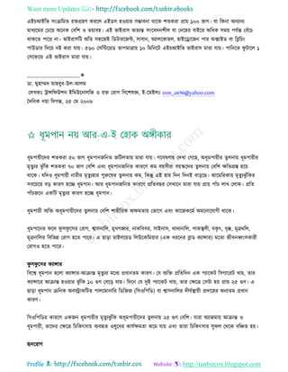 Want more Updates 
Profile : http://tanbircox.blogspot.com
এইিআইরভ িংিরমে রিগ্রহণ কররে এইডি হওোার িম্ভাবনা রারক শেকরা প্রাো ১০০ ভাগ। ো রকনা অনযানয
মাধযরমর তিরো অরনক তবরশ ও ভোাবহ। এই ভাইরাি অেযন্ত িংরবদনশীে ো তদরহর বাইরর অরধক িমো পেিন্ত তবাঁরি
রাকরে পারর না। ভাইরািরি অরে িহরনই রডিাররনন্ট, িাবান, অযােরকাহে, হাইরড্রারনন পার অক্সাইড বা রব্লরিং
পাউডার রদরো নি করা োো। ৫৬০ তিরন্টরগ্রড োপমাত্রাো ১০ রমরনরি এইিআইরভ ভাইরাি মারা োো। পারনরে ু িারে ১
তিরকরন্ড এই ভাইরাি মারা োো।
____________________✬
ডা. মুহাম্মদ মাহবুব-উে-আেম
তেখকঃ িান্সর উশন ইরমউরনােরন ও রি তরাগ রবরশষজ্ঞ, ই-রমইেঃ mm_a696@yahoo.com
মদরনক নোা রদগন্ত, ২৫ তম ২০০৮
ধূমপাোীরদর শেকরা ৫০ ভাগ ধূমপাননরনে নরিেোো মারা োো। গরবষণাো তদখা তগরে, অধূমপাোীর েুেনাো ধূমপাোীর
মষেুযর ঝু াঁরক শেকরা ৭০ ভাগ তবরশ এবং ধূমপাননরনে কাররণ কম বোিীরা বোস্করদর েুেনাো তবরশ ক্ষরেগ্রি হরো
রারক। েরদও ধূমপাোী নারীর মষেুযহার পুরুরষর েুেনাো কম, রকন্তু এই হার রদন রদনই বাড়রে। আরমররকাো মষেুযঝু াঁরকর
িবরিরো বড় কারণ হরে ধূমপান। আর ধূমপাননরনে কাররণ প্ররেবের তিখারন মারা োো প্রাো পাাঁি োখ তোক। প্ররে
পাাঁিনরন একরি মষেুযর কারণ হরে ধূমপান।
ধূমপাোী বযরি অধূমপাোীরদর েুেনাো তবরশ শারীররক অক্ষমোো তভারগ এবং কারনকরমি অমরনারোগী রারক।
ধূমপারনর রে ু ি ু রির তরাগ, শ্বািনারে, মুখগহ্বর, নাকরববর, িাইনাি, খাদযনারে, পাকস্থ্েী, েকষ ৎ, বষক্ক, মূত্রররে,
মূত্রনারের রবরভন্ন তরাগ হরে পারর। এ োড়া মাইেরোড রেউরকরমোার )এক ধররনর ব্লাড কযান্সার( মরো নীবনর্ধ্ংিকারী
তরাগও হরে পারর।
ু ি ু রির কযান্সার
রবরশ্ব ধূমপান হরো কযান্সার-আিান্ত মষেুযর মরধয প্রধানেম কারণ। তে বযরি প্ররেরদন এক পযারকি রিগাররি খাো, োর
কযান্সারর আিান্ত হওোার ঝু াঁরক ১০ গুণ তবরড় োো। রদরন তে দুই পযারকি খাো, োর তক্ষরত্র তিিা হো প্রাো ২৫ গুণ। এ
োড়া ধূমপান িরনক অবস্ট্রাকরিভ পােরমানারর রডরনন )রিওরপরড( বা শ্বািনারের দী িস্থ্াোী প্রদারহর অনযেম প্রধান
কারণ।
রিওরপরডর কাররণ একনন ধূমপাোীর মষেুযঝু াঁরক অধূমপাোীরদর েুেনাো ২৫ গুণ তবরশ। োরা অযানমাো আিান্ত ও
ধূমপাোী, োরদর তক্ষরত্র রিরকৎিাো বযবহৃে ওষুরধর কােিক্ষমো করম োো এবং োরা রিরকৎিার িু ে তররক বরঞ্চে হো।
হৃদররাগ
 