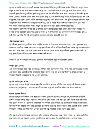 Want more Updates 
Profile : http://tanbircox.blogspot.com
ধূমপান কররানারর হৃদররারগর একরি অনযেম প্রধান কারণ। রবরভন্ন অধূমপাোীর রে বানিার রডরনন )রে অিুরখ পারোর
আেুে পরি তেরে শুরু করর( হওোার আশঙ্কা তবরড় োো।রেিব হৃদররাগ তররক হিাৎ মষেুয হরে পারর, োরদর তক্ষরত্র
অল্পবোিী ধূমপাোীরা অধূমপাোীরদর েুেনাো দুই তররক িার গুণ তবরশ ঝু াঁরকর মরধয রারক। একবার হৃৎরপণ্ডনরনে বুরকর
বযরাো )এমআই( আিান্ত হওোার পরও োরা ধূমপান োরড় না, োরা ধূমপান তেরড় তদওোা তরাগীরদর তিরো ১০ গুণ তবরশ
মষেুযঝু াঁরকর মরধয রারক। ধূমপান মরিরষ্ক রিক্ষররণর )রস্ট্রাক( একরি প্রধান কারণ। এই ঝু াঁরক ধূমপারনর পররমারণর িরঙ্গ
িমানুপারেক হারর িম্পকিেুি। ধূমপারনর রে শরীরর, হাে ও পারোর রশরা-উপরশরাো রিপ্রবাহ করম তেরে পারর।
রে বানিার রডরনন )রে অিুরখ পারোর আেুে পরি তেরে শুরু করর( হওোার আশঙ্কা তবরড় োো।
উচ্চ রিিারপর তরাগী েরদ ধূমপাোী হো ও িমাগে ধূমপান িারেরো তেরে রারক, োরদর উচ্চ রিিাপ রনোরেে না
হওোার আশঙ্কা অরনকিাই তবরড় োো। তেরহেু ধূমপান ও রিওরপরডর িরঙ্গ এর একিা রনরবড় িম্পকি ররোরে, োই এ
দুরিা রমরে ধূমপাোীর দী িস্থ্াোী ু ি ু িনরনে হৃদররারগর আশঙ্কাও অরনকিাই তবরড় োো।
পররপাকেরের িমিযা
ধূমপাোীরদর েুেনাো অধূমপাোীরদর মরধয গযারস্ট্রক আেিার ও রডওরডনাে আেিাররর প্ররকাপ তবরশ। ধূমপারনর রে
আেিাররর স্বাভারবক প্রশমন বাধা পাো। এ োড়া ধূমপাোীরদর শরীরর অরেররি রনরকারিরনর প্রভারব ওষুরধর কােিক্ষমোও
করম োো। রে এিব তরাগ তিরর তগরেও পরর ো বারবার হওোার আশঙ্কা অধূমপাোীরদর েু েনাো অরনক তবরশ। এ
োড়া ধূমপাোীরদর অরকিওরপারররিি হওোার আশঙ্কা তবরশ রারক।
িাম্প্ররেক এক পররিংখযারন তদখা তগরে, ধূমপাোীরা অধূমপাোীরদর তিরো তবরশ রবষণ্নোো তভারগ।
ধূমপান োড়ু ন এখনই
এক পররিংখযানমরে উন্নে রবরশ্ব প্ররেবের ১৩ রমরেোন তোক ধূমপান েযাগ করর। তদখা তগরে, ধূমপান তেরড় তদওোার
এক বেররর মরধয এমআই-নােীো হৃদররারগর পররমাণ অরনক করম োো এবং মষেুযঝু াঁরকিম্পন্ন মরিরষ্ক রিক্ষরণ ও
ু ি ু রি দী িস্থ্াোী িংিমরণর আশঙ্কা ১৫ ভাগ করম োো।
ধূমপান োড়ার িু ে অরনক
ধূমপান তেরড় তদওোার রকেুরদরনর মরধয ধূমপাোীর ঘ্রাণশরি ও খাওোার রুরি র রর আরি। ধূমপাোী রনরনরক অরনক
হােকা ও িুস্থ্ অনুভব করর। আরি আরি শরীররর ওনন বারড় আর স্বাভারবক কমিক্ষমোও বাড়রে শুরু করর।
ধূমপান োড়রবন কীভারব
প্ররমই রনরনরক মানরিকভারব মেরর করর রনন। োরপর তনশািারক িিাকারর কমারে হরব, ো আপনার ধূমপারনর
তনশারক কমারে িাহােয কররব। মরন মরন পেিাোিরমক একরি ধারণা মেরর করুন তে একরি রনরদিি িমো পর আপরন
আর ধূমপান কররবন না। ধূমপারনর ক্ষরেকারক রদক িম্পরকি তনরন িমারন এর গ্রহণরোগযো করমরো আনার মাধযরম
আপনার ধূমপান বনিরনর পরক্ষ একিা তনারারো েুরি মরনর মরধয দাাঁড় করারে পাররন। আর এভারবই আপরন একরদন
ি েভারব রনোরমে ধূমপাোীর বদরে একনন অধূমপাোী িুস্থ্, স্বাভারবক মানুরষ পররণে হরে পাররন।
োাঁরা ধূমপান োড়রে িান অরি পাররেন না, োাঁরা প্ররোানরন রিরকৎিরকর পরামশি রনরে পাররন। এ তক্ষরত্র একরি রিত্র
তদখা তেরে পারর তে শেকরা ৭০ ভাগ ধূমপাোী বেরর অন্তে একবার রবরশষজ্ঞ রিরকৎিরকর শরণাপন্ন হরে।
 