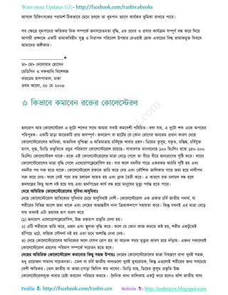 Want more Updates 
Profile : http://tanbircox.blogspot.com
আিরে রিরকৎিরকর পরামশি রিকভারব তমরন িেরে ো ধূমপান েযারগ কােিকর ভূ রমকা রাখরে পারর।
িব তক্ষরত্র ধূমপারনর ক্ষরেকর রদক িম্পরকি ননিরিেনো বষরি, এর প্রিার ও প্রিার কােিিম িম্পূণি বন্ধ করর রদরো
আগামী প্রজ্নরক একরি োমাকরবহীন িুস্থ্ ও রনরাপদ পরররবশ উপহার তদওোাই তহাক এবাররর রবশ্ব োমাকমুি রদবরি
আমারদর অঙ্গীকার।
____________________✬
ডা• তমা• তদরোোার তহারিন
তমরডরিন ও বক্ষবযারধ রবরশষজ্ঞ
বাররডম হািপাোে, ঢাকা
প্ররম আরো, ২৮ তম ২০০৮
হৃদররাগ আর তকারেরিরে এ দুরিা শরব্দর িারর আমরা িবাই কমরবশী পরররিে। বো োো, এ দুরিা শব্দ এরক অপররর
পররপূরক। একরি োড়া আররকরি প্রাো অিম্পূণি। িদররাগ বা হারিির তে তকান তরারগর অনযেম প্রধান কারণ তদরহ
তকারেরিররারের আরধকয, অেযরধক দুরিন্তা ও অরেমাত্রাো িরবিেুি খাবার গ্রহণ। রডরমর কু িুম, েকষ ে, মরিষ্ক, িরবিেুি
মাংি, দুগ্ধ, রিংরড় প্রভষ রেরে প্রিুর পররমারণ তকারেরিররাে ররোরে। িাধারণে মানবরদরহ ১০০ রমঃরেঃ ররি ১৫০-২০০
রমঃরেঃ তকারেরিরে রারক। ররি এই তকারেরিররারের মাত্রা তবরড় তগরে ো ধীরর ধীরর হৃদররারগর িষরি করর। খারদয
তকারেরিররারের মাত্রা বষরি তপরে এররররািরিররারিি হো। োর রে ধমনীর গারত্র একরকম আিরর িষরি হো এবং
ধমনীর পর িরু হরে রারক। তকারেরিররাে রিরক ভারর করর তদো এবং তকৌরশক নারেকার গারো নমা হরো নােীপর
িরু করর তদো। রে তিই পরর রি িোিে বযাহে হো এবং প্লাক মেরী করর। এ কাররণ রি িোিে বন্ধ হরে
িদেরের রকেু অংশ নি হরো োো এবং হৃদরপরণ্ডর কােি বন্ধ হরো মানুরষর মষেু য পেিন্ত হরে পারর।
তদরহ অরেররি তকারেরিররারের িুরবধা-অিুরবধাঃ
তদরহ তকারেরিররাে আরধরকযর িুরবধার তিরো অিুরবধাই তবশী। তকারেরিররাে এক প্রকার িরবি নােীো পদারি, ো
শরীররর রবরভন্ন অংরশ নমা রারক এবং তদরহর অভযন্তরীণ নানা রিোাকোরপ িহাোো করর। রকন্তু েখনই এর মাত্রা তবরড়
োো েখনই এিা ভোাবহ রূপ ধারণ করর
(১( হৃদররাগ এররাররািরিররারিি, উচ্চ রিিাপ প্রভষ রে তদখা হো।
২( এরি শরীররক ভারর করর, ওনন এবং স্থ্ূেো বষরি করর। রে তে তকান কান কররে কি হো, শরীর একিু রেই
হাাঁরপরো ওরি, বারহযক তিৌন্দেি নি হো এবং মরন অশারন্ত তদখা তদো।
৩( তদরহ তকারেরিররারের আরধরকযর রে তেিব তরাগ হো ো অরনক িমো মষেুযর কারণ হরো দাাঁড়াো। এননয িকরেরই
তকারেরিররাে গ্রহরণর পররমাণ িম্পরকি িরিেন হরে হরব।
তদরহর অরেররি তকারেরিররাে কমারনার রকেু িহন উপাোঃ তদরহর তকারেরিররারের মাত্রা রনোেরণ রাখা খুবই িহন,
শুধু প্ররোানন িামানয িরিেনো। -রেে বা িরবি নােীো খাদযগুরো খুবই মুখররািক, রকন্তু এগুরোই শরীররর ননয িবরিরো
তবশী ক্ষরেকর। তেে নােীো বা ভানা-রপাড়া রনরনি কম খারবন। রিংরড় মাে, রডরমর কু িুম প্রভষ রে উচ্চ
তকারেরিররােেুি খাবার তিিা কররবন পররহার কররে। -নদরনক খাদয োরেকাো একিু করর হরেও আাঁশ নােীো খাদয
 