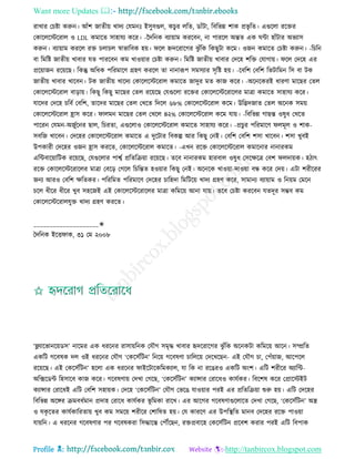 Want more Updates 
Profile : http://tanbircox.blogspot.com
রাখার তিিা করুন। আাঁশ নােীো খাদয তেমনঃ ইিুবগুে, কিুর েরে, ডাাঁিা, রবরভন্ন শাক প্রভষ রে। এগুরো ররির
তকারেরিররাে ও LDL কমারে িাহােয করর। -নদরনক বযাোাম কররবন, না পাররে অন্তে এক ন্টা হাাঁিার অভযাি
করুন। বযাোাম কররে রি িোিে স্বাভারবক হো। রে িদররারগর ঝু াঁরক রকেুিা করম। ওনন কমারে তিিা করুন। -রিরন
বা রমরি নােীো খাবার েে পাররবন কম খাওোার তিিা করুন। রমরি নােীো খাবার তদরহ শরি তোগাো। রে তদরহ এর
প্ররোানন ররোরে। রকন্তু অরধক পররমারণ গ্রহণ কররে ো নানারূপ িমিযার িষরি হো। -রবরশ তবরশ রভিারমন রি বা িক
নােীো খাবার খারবন। িক নােীো খারদয তকারেরিররাে কমারে নাদুর মে কান করর। -অরনরকরই ধারণা মারের তেে
তকারেরিররাে বাড়াো। রকেু রকেু মারের তেে ররোরে তেগুরো ররির তকারেরিররারের মাত্রা কমারে িাহােয করর।
োরদর তদরহ িরবি তবরশ, োরদর মারের তেে তখরে রদরে ৬৮% তকারেরিররাে করম। উরদ্ভদনাে তেে অরনক িমো
তকারেরিররাে হ্রাি করর। ােমন মারের তেে তখরে ৪২% তকারেরিররাে করম োো। -রবরভন্ন গােন্ত ওষুধ তখরে
পাররন তেমন-অনুিরনর োে, রিরো, এগুরোও তকারেরিররাে কমারে িাহােয করর। -প্রিুর পররমারণ েমূে ও শাক-
িবরন খারবন। তদরহর তকারেরিররাে কমারে এ দুরিার রবকল্প আর রকেু তনই। তবরশ তবরশ শিা খারবন। শিা খুবই
উপকারী তদরহর ওনন হ্রাি কররে, তকারেরিররাে কমারে। -এখন ররি তকারেরিররাে কমারনার নানারকম
এরন্টবারোারিক ররোরে, তেগুরোর পাশ্বি প্ররেরিোা ররোরে। েরব নানারকম হারবাে ওষুধ তিরক্ষরত্র তবশ েদাোক। হিাৎ
ররি তকারেরিররারের মাত্রা তবরড় তগরে রিরন্তে হওোার রকেু তনই। অরনরক খাওোা-দাওোা বন্ধ করর তদো। এিা শরীররর
ননয আরও তবরশ ক্ষরেকর। পরররমে পররমারণ তদরহর িারহদা রমরিরো খাদয গ্রহণ করর, িামানয বযাোাম ও রনোম তমরন
িরে ধীরর ধীরর খুব িহরনই এই তকারেরিররারের মাত্রা করমরো আনা োো। েরব তিিা কররবন েেদূর িম্ভব কম
তকারেরিররােেুি খাদয গ্রহণ কররে।
____________________✬
মদরনক ইরি াক, ৩১ তম ২০০৮
‘ফ্লযারভানরোডি’ নারমর এক ধররনর রািাোরনক তেৌগ িমষি খাবার হৃদররারগর ঝু াঁরক অরনকিা করমরো আরন। িম্প্ররে
একরি গরবষক দে ওই ধররনর তেৌগ ‘তকরিিরিন’ রনরো গরবষণা িারেরো তদরখরেন- এই তেৌগ িা, তপাঁোান, আরপরে
ররোরে। এই তকরিিরিন’ হরো এক ধররনর াইরিারকরমকযাে, ো রক না ররেরও একরি অংশ। এরি শরীরর অযারন্ট-
অরক্সরডন্ট রহিারব কান করর। গরবষণাো তদখা তগরে, ‘তকরিিরিন’ কযান্সার তরারধও কােিকর। রবরশষ করর তপ্রারিইি
কযান্সার তরারধই এরি তবরশ িহাোক। তদরহ ‘তকরিিরিন’ তেৌগ তভরে োওোার পরই এর প্ররেরিোা শুরু হো। এরি তদরহর
রবরভন্ন অরঙ্গর িমবধিমান প্রদাহ তরারধ কােিকর ভূ রমকা রারখ। এর আরগর গরবষণাগুরোরে তদখা তগরে, ‘তকরিিরিন’ অে
ও েকষ রের কােিকাররোো খুব কম িমরো শরীরর তশারষে হো। তে কাররণ এর উপরস্থ্রে মানব তদরহর ররি পাওোা
োোরন। এ ধররনর গরবষণার পর গরবষকরা রিিারন্ত তপৌঁরেন, রিপ্রবারহ তকরিিরিন প্ররবশ করার পরই এরি রবপাক
 