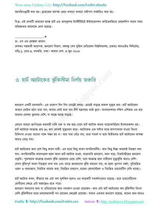 Want more Updates 
Profile : http://tanbircox.blogspot.com
অযানরনওপ্লারি করা হো। ব্লরকরনর অবস্হহা তভরদ কখরনা কখরনা বাইপাি িানিাররও করা হো।
রব.দ্র. এই তেখারি ভাররের মযাক্স হািি এন্ড ভািকু োর ইনরিরিউরি ইন্টাররভনশন কারডিওেরনরে ত রোরশপ করার িমো
অরভজ্ঞোর আরোরক তেখা হরোরে।
____________________✬
ডা. এি এম তমাি া নামান
তেখকঃ িহকারী অধযাপক, হৃদররাগ রবভাগ, বঙ্গবন্ধু তশখ মুরনব তমরডরকে রবশ্বরবদযােো, তিম্বারঃ েযাবএইড রেরমরিড,
বারড়-১, তরাড-৪, ধানমরন্ড, ঢাকা। আমার তদশ, ৩ নুন ২০০৮
হৃদররাগ একরি মরণবযারধ। এর প্ররকাপ রদন রদন তবরড়ই িেরে। িরমই বাড়রে অকাে মষেুযর হার। হািি অযািারকর
কাররণ তকউবা হিাৎ মারা োন, আবার তকউ মারা োন দী ি েেণামো করি ভু রগ। বাংোরদশিহ দরক্ষণ এরশোাো এর হার
অনযানয তদরশর েুেনাো তবরশ, ো আরি আরি বাড়রে।
তকারনা কাররণ হৃৎরপরণ্ডর রিবাহী নারে িরু বা বন্ধ হরো তগরে হািি অযািাক অরবা মারোাকারডিোাে ইন ারকশন হো।
হািি অযািারক আিান্ত প্রাো ৪০ ভাগ তোকই মষেুযবরণ করর। অযািারকর এক ণ্টার মরধয হািপাোরে োওোা রকংবা
রিরকৎিা তনওোা োরদর পরক্ষ িম্ভব হো না। আর োরা তবাঁরি োো, োরা িেকি না হরে রদ্বেীোবার হািি অযািারকর আশঙ্কা
আরও তবরড় োো।
হািি অযািারকর ননয তবশ রকেু কারণ দাোী। এর মরধয রকেু কারণ অপররবেিনীো। আর রকেু ইো কররেই রনোেণ করা
োো। অপররবেিনীো কারণগুরো হরো আরগ হািি অযািাক হওোা, কররানারর হৃদররাগ, বোি বাড়া, রনকিাত্মীরোর হৃদররাগ
প্রভষ রে। পুরুষরদর আিান্ত হওোার ঝু াঁরক তমরোরদর তিরো তবরশ, েরব আিান্ত হরে নারীরদর মষেুযঝু াঁরক আরও তবরশ।
তেিব ঝু াঁরকপূণি কারণ রনোেরণ রাখা োো এবং োরে হৃদররারগর ঝু াঁরক কমারনা োো, ো হরো ধূমপান বনিন, িুরনোরেে
ওনন ও খাদযাভযাি, রনোরমে বযাোাম করা, রনোরেে রিিাপ, ররির তকােরিরে ও রনোরেে ডাোারবরিি )েরদ রারক(।
হািি অযািাক কখন, কীভারব হো এিা বো মুশরকে হরেও এর করোকরি িেকিিংরকে ররোরে। েরব ডাোারবরিরির
তরাগীরদর তক্ষরত্র এিা অনারন্তও হরে পারর।
হৃদররাগ কমারনার ননয বা প্ররেররারধর ননয পদরক্ষপ তনওোা প্ররোানন। আর এিা হািি অযািারকর কম ঝু াঁরকিীমা রকংবা
তবরশ ঝু াঁরকিীমার মরধয িোর রাকারী িব তোরকর তক্ষরত্রই প্ররোনয। োরদর একবার হৃদররাগ হরোরে, োরদর ননয আরও
 