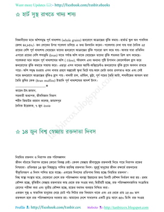 Want more Updates 
Profile : http://tanbircox.blogspot.com
রবজ্ঞানীরদর মরে আাঁশিমষি পূণি খাদযশিয )whole grains) হৃদররারগ আিারন্তর ঝু াঁরক কমাো। হাভিাডি স্কু ে অব পাবরেক
তহের ৪২,৮৫০/- নন তোরকর উপর গরবষণা িারেরো এ েরয উদ ািন কররন। গরবষণাো তদখা োো োরা মদরনক ২৫
গ্রারমর তবরশ পূণি খাদযশিয তখরোরেন োরদর হৃদররারগ আিারন্তর ঝু াঁরক পরনররা ভাগ করম োো। আবার োরা প্ররেরদন
এগাররা গ্রারমর তবরশ শিযভূ রম )bran) োরে পেিাপ্ত আাঁশ রারক তখরোরেন োরদর ঝু াঁরক শেকরা রত্রশ ভাগ করমরে।
গরবষকরা মরন কররন পূণি খাদযশরিযর আাঁশ ) Fibre), িারেি এবং অনযানয পুরি উপাদান তকারেিরে হ্রাি করর
িদররারগর ঝু াঁরক কমারে িাহােয করর। এোড়া এিব খারদযর অযারন্ট-অরক্সরডন্টও িদররারগর ঝু াঁরক হ্রারি অবদান রাখরে
পারর। আাঁশ িমষি হওোাো এিব খাবার গ্রহরণ অল্পরেই ক্ষু ধা রমরি োো- রে তমািা হবার প্রবণোও করম এবং তিই
িারর িদররারগ আিারন্তর ঝু াঁরকও হ্রাি পাো। বাদামী িাে, ওিরমে, ভু ট্টা, পূণি গরমর মেরর আিা, শিযবীরনর আবরণ দ্বারা
মেরর ভু রষর তকক )Bran muffins) ইেযারদ পূণি খাদযশরিযর আদশি উৎি।
____________________✬
কারোদ-উে-নামান.
িহকারী অধযাপক, নীবরবজ্ঞান রবভাগ
শহীদ রনোাউর রহমান করেন, নামােপুর
মদরনক ইরি াক, ৭ নুন ২০০৮
রনোরমে রিদান ও রনরাপদ রি পররিঞ্চােন
নীবন বাাঁিারে রনরাপদ ররির তকারনা রবকল্প তনই। তকবে তস্বোো নীবাণুমুি রিদানই রদরে পারর রনরাপদ ররির
রনিোো। প্ররেবের ১৪ নুন রবশ্বনুরড় পারেে হোরবশ্ব রিদাো রদবি। মুমূষুি মানুরষর নীবন রক্ষাররি রিদারনর
স্বীকষ রেস্বরূপ এ রদবি পারেে হরে োরে। এবাররর রদবরির প্ররেপাদয রবষো হরে-‘রনোরমে রিদান’।
রবশ্ব স্বাস্থ্য িংস্থ্ার মরে, তেরকারনা তদরশ রি পররিঞ্চােন বযবস্থ্া উন্নোরনর ননয রেনরি তকৌশে রনধিারণ করা হো। প্ররম
তকৌশে হরে, ঝু াঁরকহীন তস্বোো রিদাোর কাে তররক রি িংগ্রহ করা; রদ্বেীোরি হরে, রি পররিঞ্চােননরনে িংিরমে
তরারগর পরীক্ষা করা এবং েষেীো তকৌশে হরে, ররির েরাের বযবহার রনরিে করা।
একনন িুস্থ্ ও স্বাভারবক মানুরষর তদরহ তমাি পাাঁি রেিার রি রবদযমান রারক এবং এর তররক প্রাো ২৫-৩০ ভাগ
রিক্ষরণ হরে রি পররিঞ্চােরনর দরকার হো। আমারদর তদরশ িাধারণে একরি ব্লাড বযারগ ৪৫০ রম·রে· রি িংগ্রহ
 
