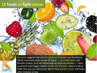 Research suggests that only five percent of cancers are hereditary.
Which means the other causes of cancer — our daily habits, the
lifestyle choices, diets we follow and our physical activities — have
an overall much bigger impact on the risk of cancer. Here is a list of
foods that you can add to your diet to help prevent cancer and keep
other diseases at bay.
15 foods to fight cancer
 