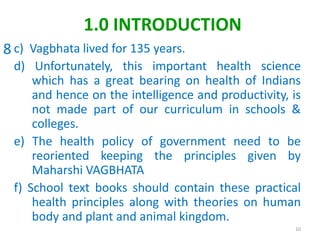 c) Vagbhata lived for 135 years.
d) Unfortunately, this important health science
which has a great bearing on health of Indians
and hence on the intelligence and productivity, is
not made part of our curriculum in schools &
colleges.
e) The health policy of government need to be
reoriented keeping the principles given by
Maharshi VAGBHATA
f) School text books should contain these practical
health principles along with theories on human
body and plant and animal kingdom.
10
1.0 INTRODUCTION
8
 