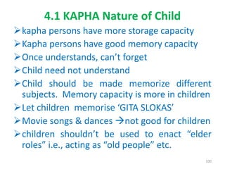 4.1 KAPHA Nature of Child
kapha persons have more storage capacity
Kapha persons have good memory capacity
Once understands, can’t forget
Child need not understand
Child should be made memorize different
subjects. Memory capacity is more in children
Let children memorise ‘GITA SLOKAS’
Movie songs & dances not good for children
children shouldn’t be used to enact “elder
roles” i.e., acting as “old people” etc.
100
 