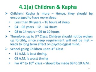 4.1(a) Children & Kapha
 Children: Kapha is more – Hence, they should be
encouraged to have more sleep
• Less than 04 years – 16 hours of sleep
• 04 – 08 years – 12 – 14 Hours
• 08 to 14 years – 09 to 10 hours
 Therefore, up to 3rd Class: Children should not be woken
up forcibly, since sleep requirement will not be met –
leads to long term effect on psychological mind.
 School going Children up to 3rd Class
• 11 A.M. is best timing.
• 08 A.M. is worst timing
• For 4th to 10th class – Should be made 09 to 10 A.M.
101
 