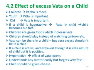 4.2 Effect of excess Vata on a Child
 Children  kapha is more.
 Youth  Pitta is important
 Old  Vata is important
 If a child is hyperactive  Vata in child child
becomes old fast.
 Children are given foods which increase vata
 Children should play instead of watching cartoon etc.
 Vata can be there in a child – but vata excess shouldn’t
be in a child
 If a child is active, and extravert though it is vata nature
of child but it is positive.
 Hyperactive  effect of vata excess
 Understands any matter easily but forgets very fast
 Child should be given cheese
102
 
