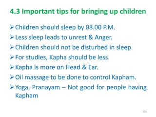 4.3 Important tips for bringing up children
Children should sleep by 08.00 P.M.
Less sleep leads to unrest & Anger.
Children should not be disturbed in sleep.
For studies, Kapha should be less.
Kapha is more on Head & Ear.
Oil massage to be done to control Kapham.
Yoga, Pranayam – Not good for people having
Kapham
103
 