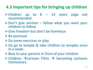4.3 Important tips for bringing up children
Children up to 8 – 14 years yoga not
recommended.
Don’t give sermon – follow what you want your
children to follow.
Give freedom but don’t be licentious
Be punctual
Do some exercises or play
Do go to temple & take children to temples once
in a week.
Bow to your parents in front of your children
Children cartoon Films  becoming cartoons
themselves.
104
 