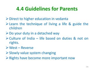 4.4 Guidelines for Parents
Direct to higher education in vedanta
Learn the technique of living a life & guide the
children
Do your duty in a detached way
Culture of India – life based on duties & not on
rights.
West – Reverse
Slowly value system changing
Rights have become more important now
106
 