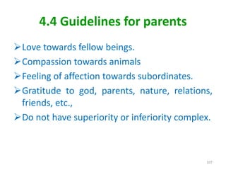 4.4 Guidelines for parents
Love towards fellow beings.
Compassion towards animals
Feeling of affection towards subordinates.
Gratitude to god, parents, nature, relations,
friends, etc.,
Do not have superiority or inferiority complex.
107
 