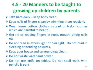 4.5 - 20 Manners to be taught to
growing up children by parents
 Take bath daily – keep body clean
 Keep nails of fingers clean by trimming them regularly
 Wear loose cotton clothes instead of Nylon clothes
which are harmful to health.
 Get rid of keeping fingers in nose, mouth, biting nails
etc.
 Do not read in excess light or dim light. Do not read in
sleeping or bending postures.
 Keep your house and surroundings clean.
 Do not waste water and power.
 Do not use knife on tables. Do not spoil walls with
pencils & pens. 108
 