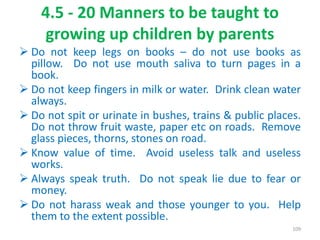 4.5 - 20 Manners to be taught to
growing up children by parents
 Do not keep legs on books – do not use books as
pillow. Do not use mouth saliva to turn pages in a
book.
 Do not keep fingers in milk or water. Drink clean water
always.
 Do not spit or urinate in bushes, trains & public places.
Do not throw fruit waste, paper etc on roads. Remove
glass pieces, thorns, stones on road.
 Know value of time. Avoid useless talk and useless
works.
 Always speak truth. Do not speak lie due to fear or
money.
 Do not harass weak and those younger to you. Help
them to the extent possible.
109
 