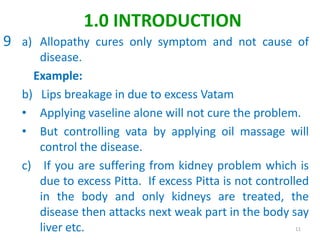 a) Allopathy cures only symptom and not cause of
disease.
Example:
b) Lips breakage in due to excess Vatam
• Applying vaseline alone will not cure the problem.
• But controlling vata by applying oil massage will
control the disease.
c) If you are suffering from kidney problem which is
due to excess Pitta. If excess Pitta is not controlled
in the body and only kidneys are treated, the
disease then attacks next weak part in the body say
liver etc. 11
1.0 INTRODUCTION
9
 