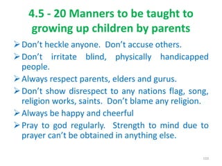 4.5 - 20 Manners to be taught to
growing up children by parents
Don’t heckle anyone. Don’t accuse others.
Don’t irritate blind, physically handicapped
people.
Always respect parents, elders and gurus.
Don’t show disrespect to any nations flag, song,
religion works, saints. Don’t blame any religion.
Always be happy and cheerful
Pray to god regularly. Strength to mind due to
prayer can’t be obtained in anything else.
110
 