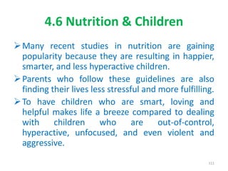 4.6 Nutrition & Children
Many recent studies in nutrition are gaining
popularity because they are resulting in happier,
smarter, and less hyperactive children.
Parents who follow these guidelines are also
finding their lives less stressful and more fulfilling.
To have children who are smart, loving and
helpful makes life a breeze compared to dealing
with children who are out-of-control,
hyperactive, unfocused, and even violent and
aggressive.
111
 