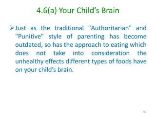 4.6(a) Your Child’s Brain
Just as the traditional "Authoritarian" and
"Punitive" style of parenting has become
outdated, so has the approach to eating which
does not take into consideration the
unhealthy effects different types of foods have
on your child’s brain.
112
 