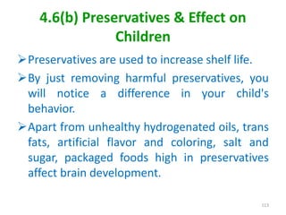 4.6(b) Preservatives & Effect on
Children
Preservatives are used to increase shelf life.
By just removing harmful preservatives, you
will notice a difference in your child's
behavior.
Apart from unhealthy hydrogenated oils, trans
fats, artificial flavor and coloring, salt and
sugar, packaged foods high in preservatives
affect brain development.
113
 