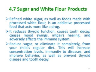 4.7 Sugar and White Flour Products
Refined white sugar, as well as foods made with
processed white flour, is an addictive processed
food that acts more like a drug.
It reduces thyroid function, causes tooth decay,
causes mood swings, impairs healing, and
adversely affects the immune system.
Reduce sugar, or eliminate it completely, from
your child's regular diet. This will increase
concentration levels, immunity to diseases, and
improve behavior, as well as prevent thyroid
disease and tooth decay.
114
 